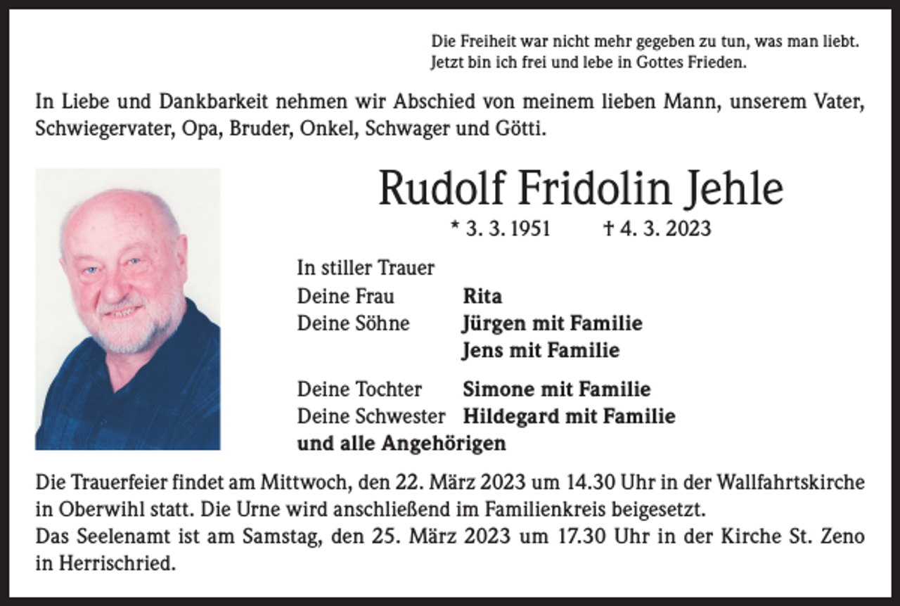 <p>Die Freiheit war nicht mehr gegeben zu tun, was man liebt.<br />Jetzt bin ich frei und lebe in Gottes Frieden.</p><p>In Liebe und Dankbarkeit nehmen wir Abschied von meinem lieben Mann, unserem Vater,<br />Schwiegervater, Opa, Bruder, Onkel, Schwager und Götti.</p><p>Rudolf Fridolin Jehle<br />* 3. 3. 1951</p><p>In stiller Trauer<br />Deine Frau<br />Deine Söhne</p><p>† 4. 3. 2023</p><p>Rita<br />Jürgen mit Familie<br />Jens mit Familie</p><p>Deine Tochter<br />Simone mit Familie<br />Deine Schwester Hildegard mit Familie<br />und alle Angehörigen<br />Die Trauerfeier findet am Mittwoch, den 22. März 2023 um 14.30 Uhr in der Wallfahrtskirche<br />in Oberwihl statt. Die Urne wird anschließend im Familienkreis beigesetzt.<br />Das Seelenamt ist am Samstag, den 25. März 2023 um 17.30 Uhr in der Kirche St. Zeno<br />in Herrischried.</p>