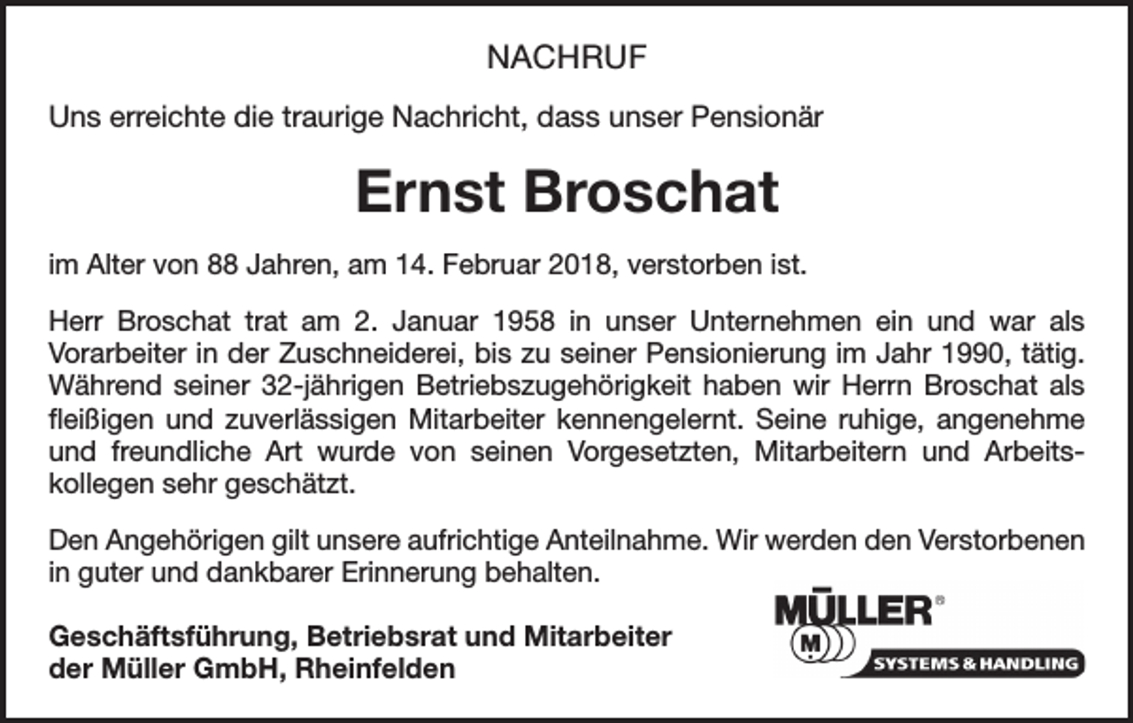 <p>NACHRUF<br />Uns erreichte die traurige Nachricht, dass unser Pensionär</p><p>Ernst Broschat<br />im Alter von 88 Jahren, am 14. Februar 2018, verstorben ist.<br />Herr Broschat trat am 2. Januar 1958 in unser Unternehmen ein und war als<br />­Vorarbeiter in der Zuschneiderei, bis zu seiner Pensionierung im Jahr 1990, tätig.<br />Während seiner 32-jährigen Betriebszugehörigkeit haben wir Herrn ­Broschat als<br />fleißigen und zuverlässigen Mitarbeiter kennengelernt. Seine r­uhige, angenehme<br />und freundliche Art wurde von seinen Vorgesetzten, ­<br />Mitarbeitern und Arbeits­<br />kollegen sehr geschätzt.<br />Den Angehörigen gilt unsere aufrichtige Anteilnahme. Wir werden den Verstorbenen<br />in guter und dankbarer Erinnerung behalten.<br />Geschäftsführung, Betriebsrat und Mitarbeiter<br />der Müller GmbH, Rheinfelden</p>