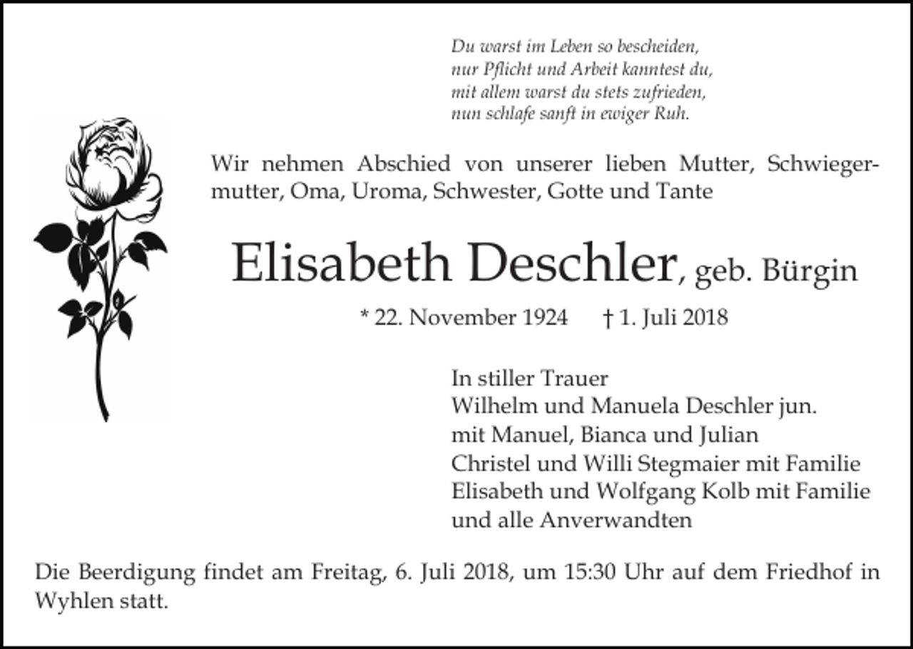 <p>Du warst im Leben so bescheiden,<br />nur Pflicht und Arbeit kanntest du,<br />mit allem warst du stets zufrieden,<br />nun schlafe sanft in ewiger Ruh.</p><p>Wir nehmen Abschied von unserer lieben Mutter, Schwiegermutter, Oma, Uroma, Schwester, Gotte und Tante</p><p>Elisabeth Deschler, geb. Bürgin<br />* 22. November 1924</p><p>† 1. Juli 2018</p><p>In stiller Trauer<br />Wilhelm und Manuela Deschler jun.<br />mit Manuel, Bianca und Julian<br />Christel und Willi Stegmaier mit Familie<br />Elisabeth und Wolfgang Kolb mit Familie<br />und alle Anverwandten<br />Die Beerdigung findet am Freitag, 6. Juli 2018, um 15:30 Uhr auf dem Friedhof in<br />Wyhlen statt.</p>