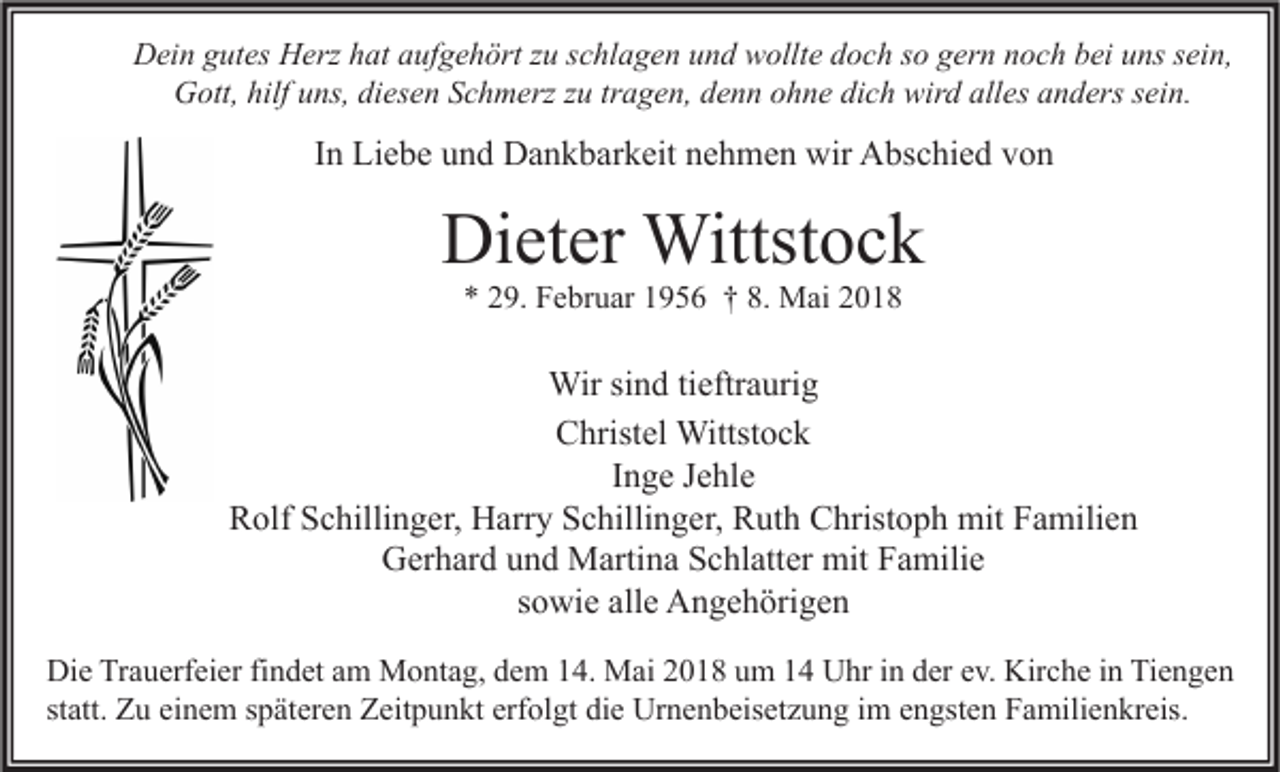 <p>DDein<br />ei n ggutes<br />ut es HHerz<br />erz hhat<br />at aaufgehört<br />uf g e h ört z zu<br />u s schlagen<br />c hl a g e n uund<br />n d wwollte<br />ollt e ddoch<br />o c h s so<br />o ggern<br />er n nnoch<br />o c h bbei<br />ei uuns<br />ns s sein,<br />ei n,<br />GGott,<br />ott, hilf<br />hilfuuns,<br />ns, didiesen<br />es e n SSchmerz<br />c h m erz z zu<br />u trtragen,<br />a g e n, ddenn<br />e n n oohne<br />h n e didich<br />c h wir<br />wird<br />d all<br />alles<br />es aanders<br />n d ers s sein.<br />ei n.</p><p>IInn Liebe<br />Li e b e und<br />u n d Dankbarkeit<br />D a n k b ar k eit nehmen<br />n e h m e n wir<br />wir Abschied<br />A bs c hi e d von<br />von</p><p>Dieter<br />Di<br />et er Wittstock<br />Wittst o c k<br />** 229.<br />9. Februar<br />F e br u ar 11956<br />9 5 6 †† 8.<br />8. Mai<br />M ai 22</p><p>Wir sisind<br />Wir<br />n d ti tieftraurig<br />eftr a uri g<br />CChristel<br />hrist el Wittstock<br />Wittst o c k<br />Inge<br />I n g e Jehle<br />J e hl e<br />RRolf<br />olf SSchillinger,<br />c hilli n g er, Harry<br />H arr y SSchillinger,<br />c hilli n g er, RRuth<br />ut h CChristoph<br />hrist o p h mit<br />mit FFamilien<br />a mili e n<br />GGerhard<br />er h ar d uund<br />n d Martina<br />M arti n a SSchlatter<br />c hl att er mit<br />mit FFamilie<br />a mili e<br />sowie<br />s o wi e alle<br />all e Angehörigen<br />A n g e h öri g e n<br />Di e TrTrauerfeier<br />Die<br />a u erf ei er fifindet<br />n d et aam<br />m Montag,<br />M o nt a g, ddem<br />e m 114.<br />4. Mai<br />M ai 22018<br />0 1 8 uum<br />m 11 UUhr<br />hr i in<br />n dder<br />er eev.<br />v. Kir<br />Kirche<br />c h e i in<br />n TiTiengen<br />e n ge n<br />statt.<br />st<br />att. Zu<br />Z u einem<br />ei n e m sspäteren<br />p ät er e n Zeitpunkt<br />Z eit p u n kt erfolgt<br />erf ol gt die<br />di e Urnenbeisetzung<br />Ur n e n b eis et z u n g iimm engsten<br />e n gst e n Familienkreis.<br />F a mili e n kr eis.</p>