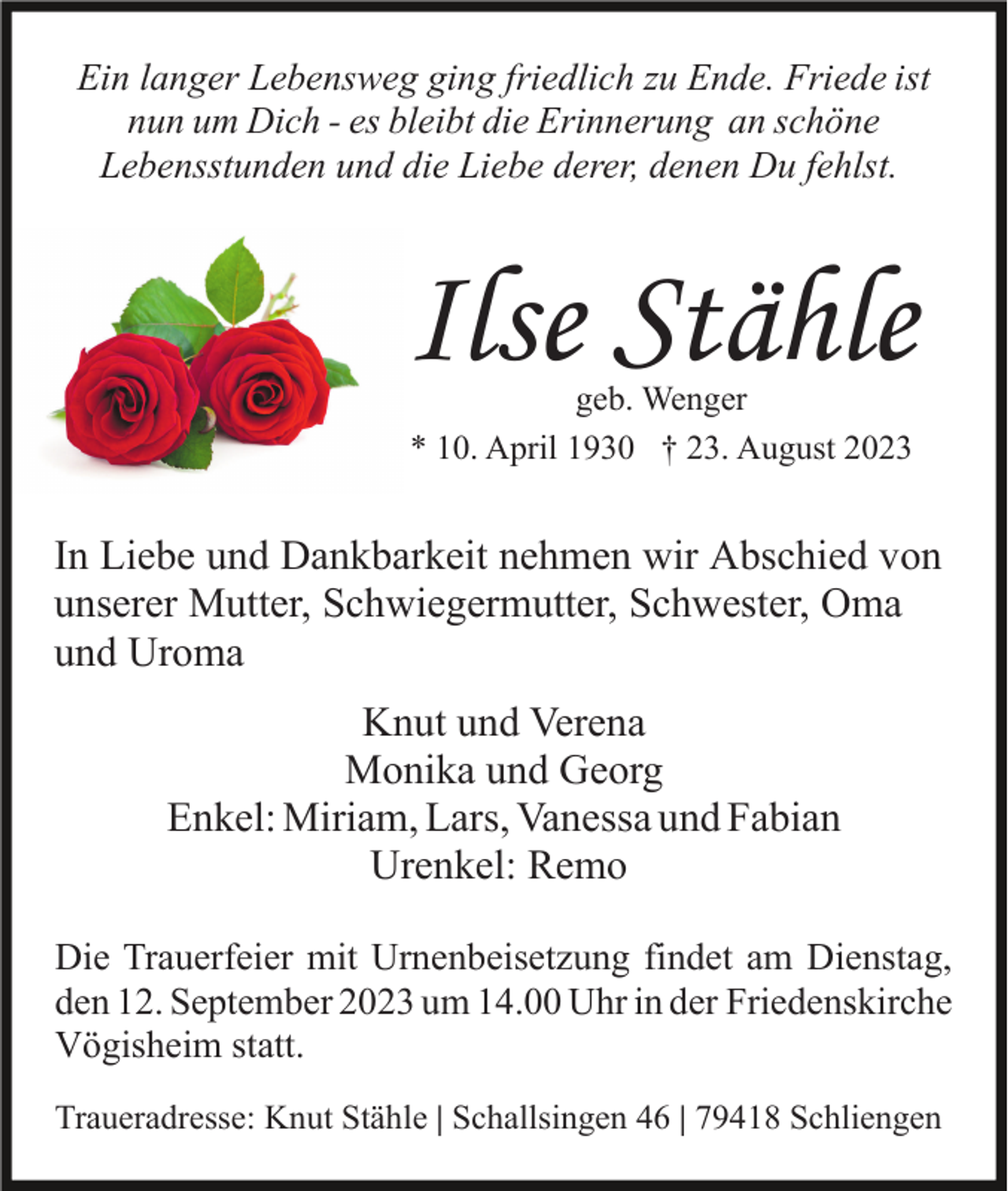 <p>Ein langer Lebensweg ging friedlich zu Ende. Friede ist<br />nun um Dich - es bleibt die Erinnerung an schöne<br />Lebensstunden und die Liebe derer, denen Du fehlst.</p><p>Ilse Stähle<br />geb. Wenger<br />* 10. April 1930 † 23. August 2023</p><p>In Liebe und Dankbarkeit nehmen wir Abschied von<br />unserer Mutter, Schwiegermutter, Schwester, Oma<br />und Uroma<br />Knut und Verena<br />Monika und Georg<br />Enkel: Miriam, Lars, Vanessa und Fabian<br />Urenkel: Remo<br />Die Trauerfeier mit Urnenbeisetzung findet am Dienstag,<br />den 12. September 2023 um 14.00 Uhr in der Friedenskirche<br />Vögisheim statt.<br />Traueradresse: Knut Stähle | Schallsingen 46 | 79418 Schliengen</p>