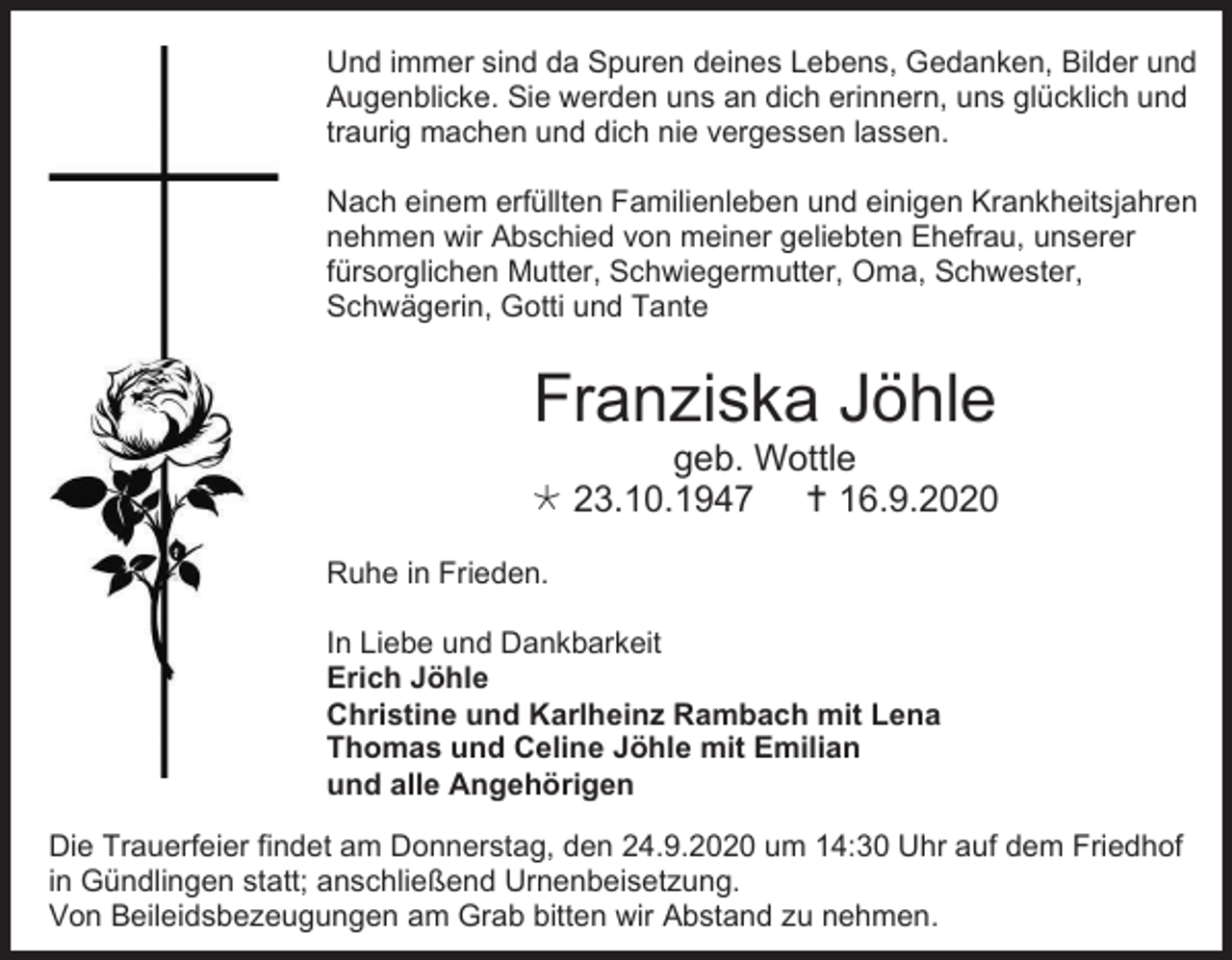 <p>Und immer sind da Spuren deines Lebens, Gedanken, Bilder und<br />Augenblicke. Sie werden uns an dich erinnern, uns glücklich und<br />traurig machen und dich nie vergessen lassen.<br />Nach einem erfüllten Familienleben und einigen Krankheitsjahren<br />nehmen wir Abschied von meiner geliebten Ehefrau, unserer<br />fürsorglichen Mutter, Schwiegermutter, Oma, Schwester,<br />Schwägerin, Gotti und Tante</p><p>Franziska Jöhle<br />geb. Wottle<br /> 23.10.1947  16.9.2020<br />Ruhe in Frieden.<br />In Liebe und Dankbarkeit<br />Erich Jöhle<br />Christine und Karlheinz Rambach mit Lena<br />Thomas und Celine Jöhle mit Emilian<br />und alle Angehörigen<br />Die Trauerfeier findet am Donnerstag, den 24.9.2020 um 14:30 Uhr auf dem Friedhof<br />in Gündlingen statt; anschließend Urnenbeisetzung.<br />Von Beileidsbezeugungen am Grab bitten wir Abstand zu nehmen.</p>