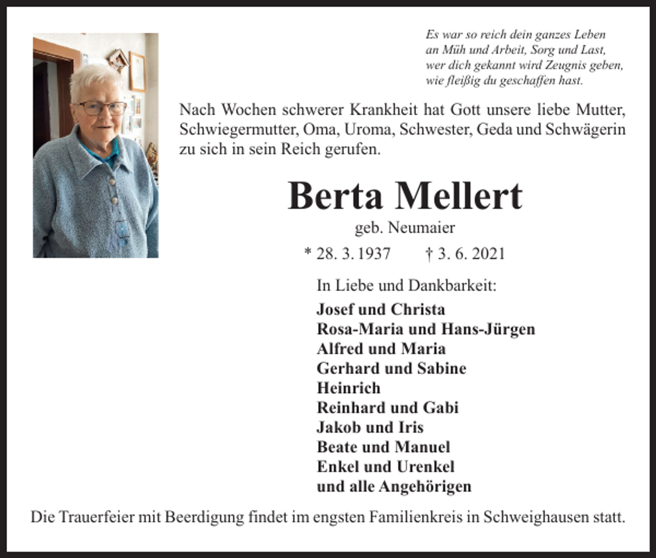 <p>Es war so reich dein ganzes Leben<br />an Müh und Arbeit, Sorg und Last,<br />wer dich gekannt wird Zeugnis geben,<br />wie fleißig du geschaffen hast.</p><p>Nach Wochen schwerer Krankheit hat Gott unsere liebe Mutter,<br />­Schwiegermutter, Oma, Uroma, Schwester, Geda und Schwägerin<br />zu sich in sein Reich gerufen.</p><p>Berta Mellert<br />geb. Neumaier</p><p>* 28. 3. 1937 † 3. 6. 2021<br />In Liebe und Dankbarkeit:<br />Josef und Christa<br />Rosa-Maria und Hans-Jürgen<br />Alfred und Maria<br />Gerhard und Sabine<br />Heinrich<br />Reinhard und Gabi<br />Jakob und Iris<br />Beate und Manuel<br />Enkel und Urenkel<br />und alle Angehörigen<br />Die Trauerfeier mit Beerdigung findet im engsten Familienkreis in Schweighausen statt.</p>