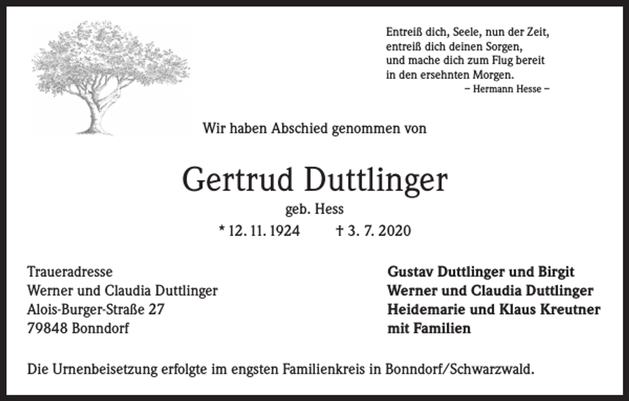 <p>Entreiß dich, Seele, nun der Zeit,<br />entreiß dich deinen Sorgen,<br />und mache dich zum Flug bereit<br />in den ersehnten Morgen.<br />– Hermann Hesse –</p><p>Wir haben Abschied genommen von</p><p>Gertrud Duttlinger<br />geb. Hess<br />* 12. 11. 1924<br />† 3. 7. 2020<br />Traueradresse<br />Werner und Claudia Duttlinger<br />Alois-Burger-Straße 29848 Bonndorf</p><p>Gustav Duttlinger und Birgit<br />Werner und Claudia Duttlinger<br />Heidemarie und Klaus Kreutner<br />mit Familien</p><p>Die Urnenbeisetzung erfolgte im engsten Familienkreis in Bonndorf/Schwarzwald.</p>