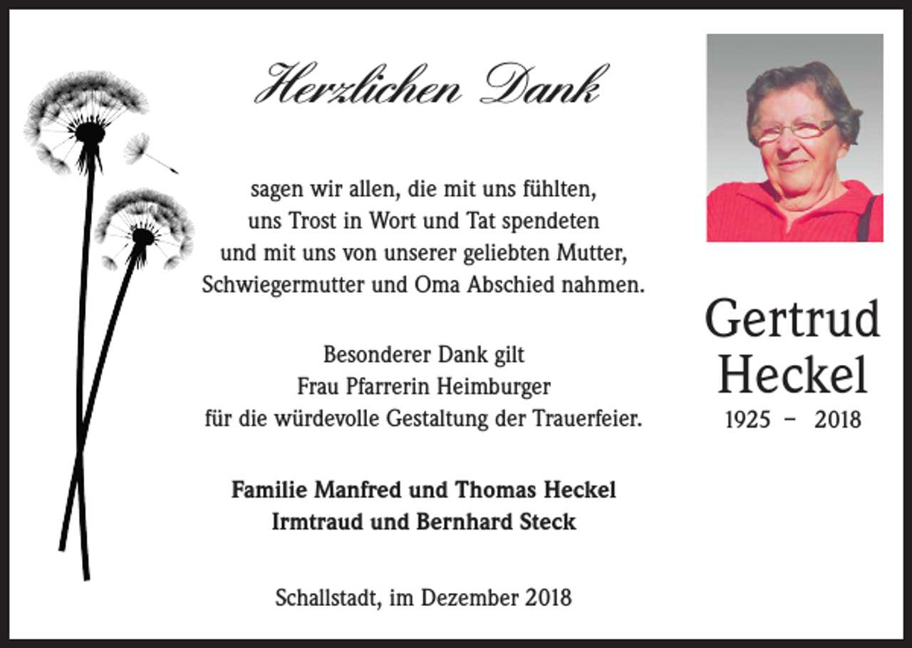 <p>Herzlichen Dank<br />sagen wir allen, die mit uns fühlten,<br />uns Trost in Wort und Tat spendeten<br />und mit uns von unserer geliebten Mutter,<br />Schwiegermutter und Oma Abschied nahmen.<br />Besonderer Dank gilt<br />Frau Pfarrerin Heimburger<br />für die würdevolle Gestaltung der Trauerfeier.<br />Familie Manfred und Thomas Heckel<br />Irmtraud und Bernhard Steck<br />Schallstadt, im Dezember 2018</p><p>Gertrud<br />Heckel<br />1925 – 2018</p>
