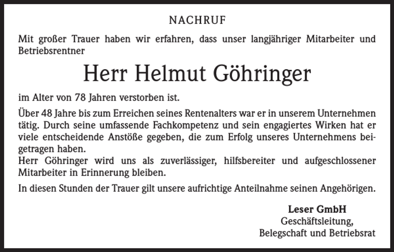 <p>NACHRUF<br />Mit großer Trauer haben wir erfahren, dass unser langjähriger Mitarbeiter und<br />Betriebsrentner</p><p>Herr Helmut Göhringer<br />im Alter von 78 Jahren verstorben ist.<br />Über 48 Jahre bis zum Erreichen seines Rentenalters war er in unserem Unternehmen<br />tätig. Durch seine umfassende Fachkompetenz und sein engagiertes Wirken hat er<br />viele entscheidende Anstöße gegeben, die zum Erfolg unseres Unternehmens bei­<br />getragen haben.<br />Herr Göhringer wird uns als zuverlässiger, hilfsbereiter und aufgeschlossener<br />­Mitarbeiter in Erinnerung bleiben.<br />In diesen Stunden der Trauer gilt unsere aufrichtige Anteilnahme seinen Angehörigen.<br />Leser GmbH<br />Geschäftsleitung,<br />Belegschaft und Betriebsrat</p>