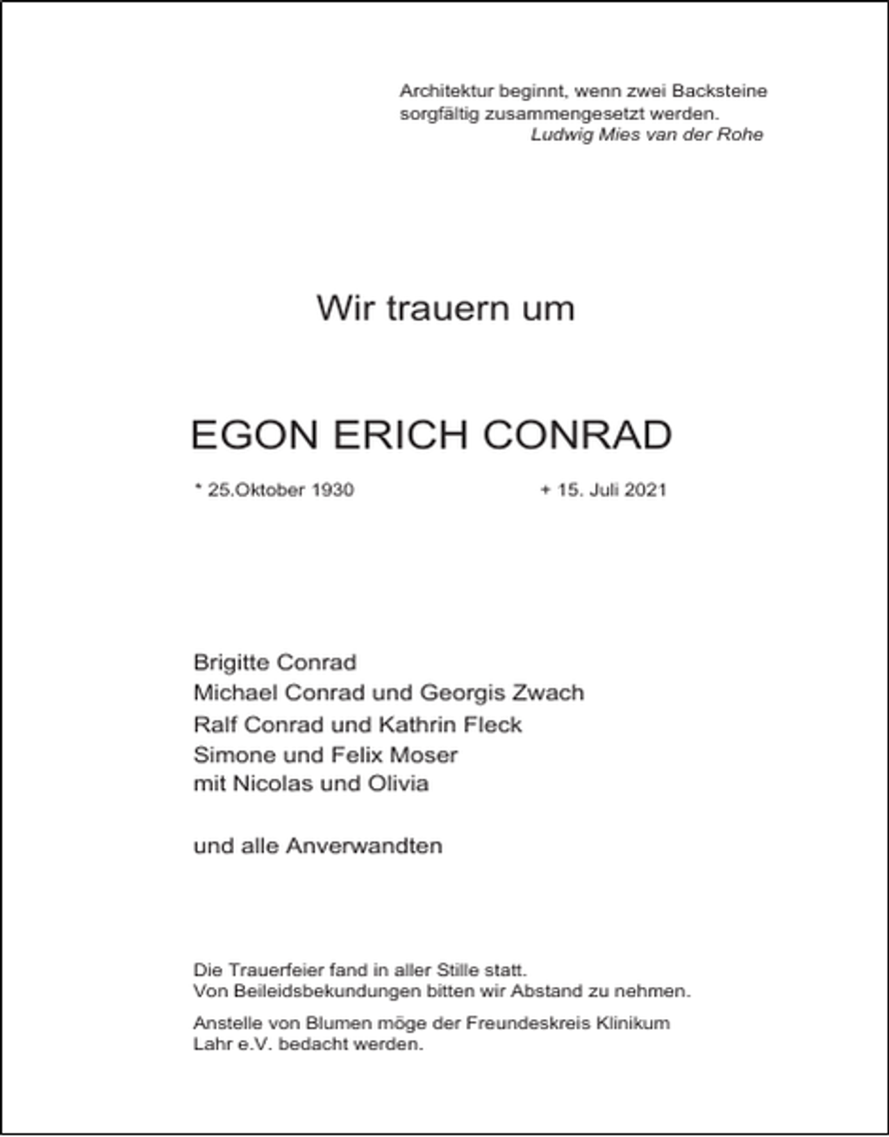 <p>Architektur beginnt, wenn zwei Backsteine<br />sorgfältig zusammengesetzt werden.<br />Ludwig Mies van der Rohe</p><p>Wir trauern um</p><p>EGON ERICH CONRAD<br />* 25.Oktober 1930</p><p>+ 15. Juli 2021</p><p>Brigitte Conrad<br />Michael Conrad und Georgis Zwach<br />Ralf Conrad und Kathrin Fleck<br />Simone und Felix Moser<br />mit Nicolas und Olivia<br />und alle Anverwandten</p><p>Die Trauerfeier fand in aller Stille statt.<br />Von Beileidsbekundungen bitten wir Abstand zu nehmen.<br />Anstelle von Blumen möge der Freundeskreis Klinikum<br />Lahr e.V. bedacht werden.</p>