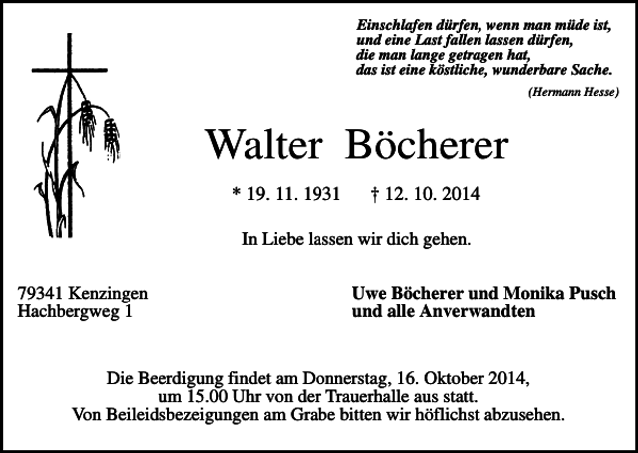 <p>Einschlafen dürfen, wenn man müde ist,<br />und eine Last fallen lassen dürfen,<br />die man lange getragen hat,<br />das ist eine köstliche, wunderbare Sache.<br />(Hermann Hesse)</p><p>Walter Böcherer<br />* 19. 11. 1931</p><p>† 12. 10. 2014</p><p>In Liebe lassen wir dich gehen.<br />79341 Kenzingen<br />Hachbergweg 1</p><p>Uwe Böcherer und Monika Pusch<br />und alle Anverwandten</p><p>Die Beerdigung findet am Donnerstag, 16. Oktober 2014,<br />um 15.00 Uhr von der Trauerhalle aus statt.<br />Von Beileidsbezeigungen am Grabe bitten wir höflichst abzusehen.</p>