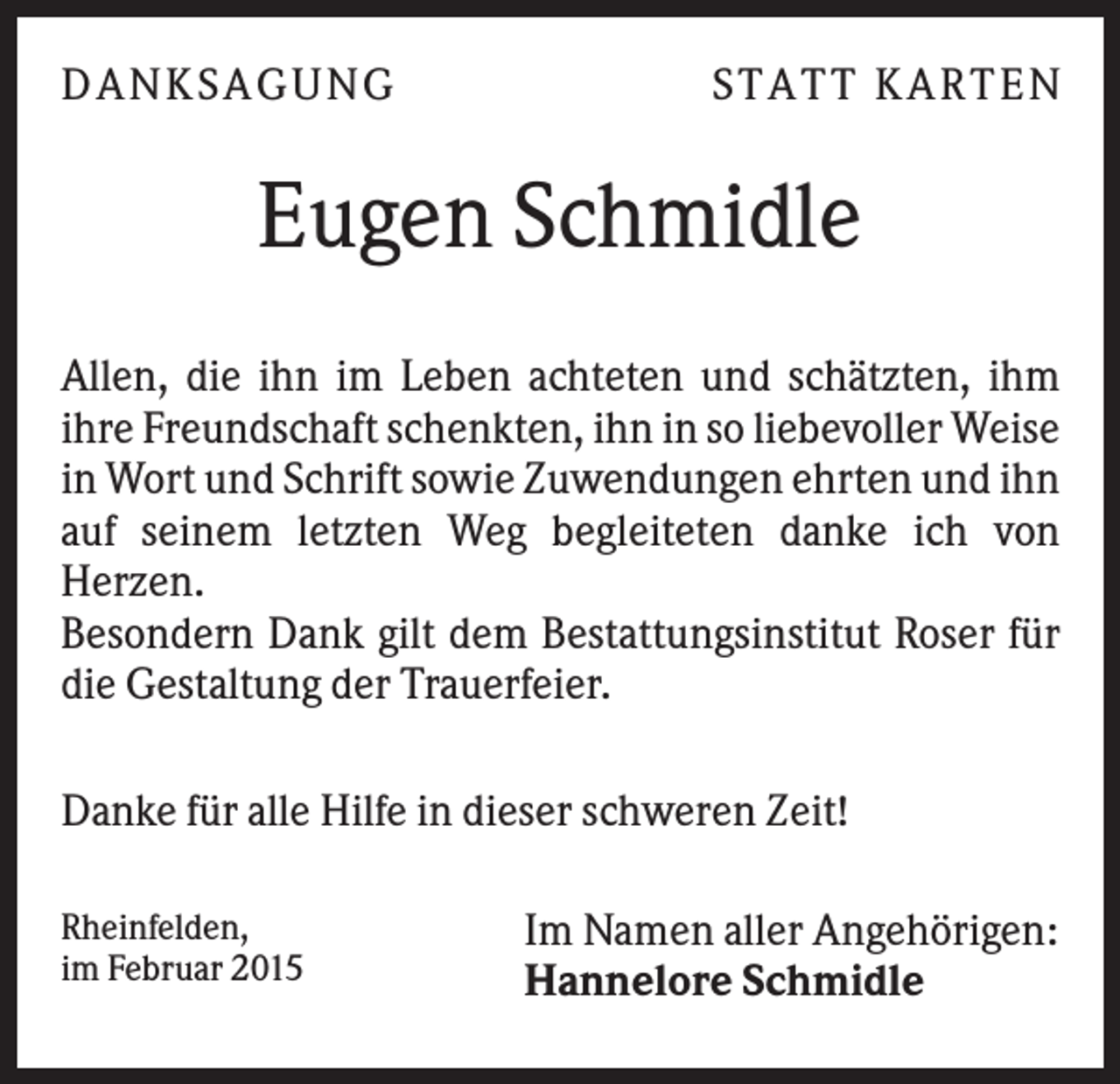 <p>DANKSAGUNG</p><p>S TA TT K A RTEN</p><p>Eugen Schmidle<br />Allen, die ihn im Leben achteten und schätzten, ihm<br />ihre Freundschaft schenkten, ihn in so liebevoller Weise<br />in Wort und Schrift sowie Zuwendungen ehrten und ihn<br />auf seinem letzten Weg begleiteten danke ich von<br />Herzen.<br />Besondern Dank gilt dem Bestattungsinstitut Roser für<br />die Gestaltung der Trauerfeier.<br />Danke für alle Hilfe in dieser schweren Zeit!<br />Rheinfelden,<br />im Februar 2015</p><p>Im Namen aller Angehörigen:<br />Hannelore Schmidle</p>