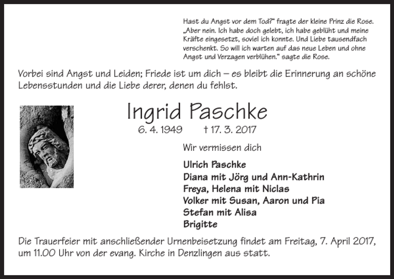 <p>Hast du Angst vor dem Tod?“ fragte der kleine Prinz die Rose.<br />„Aber nein. Ich habe doch gelebt, ich habe geblüht und meine<br />Kräfte eingesetzt, soviel ich konnte. Und Liebe tausendfach<br />verschenkt. So will ich warten auf das neue Leben und ohne<br />Angst und Verzagen verblühen.“ sagte die Rose.</p><p>Vorbei sind Angst und Leiden; Friede ist um dich – es bleibt die Erinnerung an schöne<br />Lebensstunden und die Liebe derer, denen du fehlst.</p><p>Ingrid Paschke<br />6. 4. 1949 † 17. 3. 2017</p><p>Wir vermissen dich<br />Ulrich Paschke<br />Diana mit Jörg und Ann-Kathrin<br />Freya, Helena mit Niclas<br />Volker mit Susan, Aaron und Pia<br />Stefan mit Alisa<br />Brigitte<br />Die Trauerfeier mit anschließender Urnenbeisetzung findet am Freitag, 7. April 2017,<br />um 11.00 Uhr von der evang. Kirche in Denzlingen aus statt.</p>