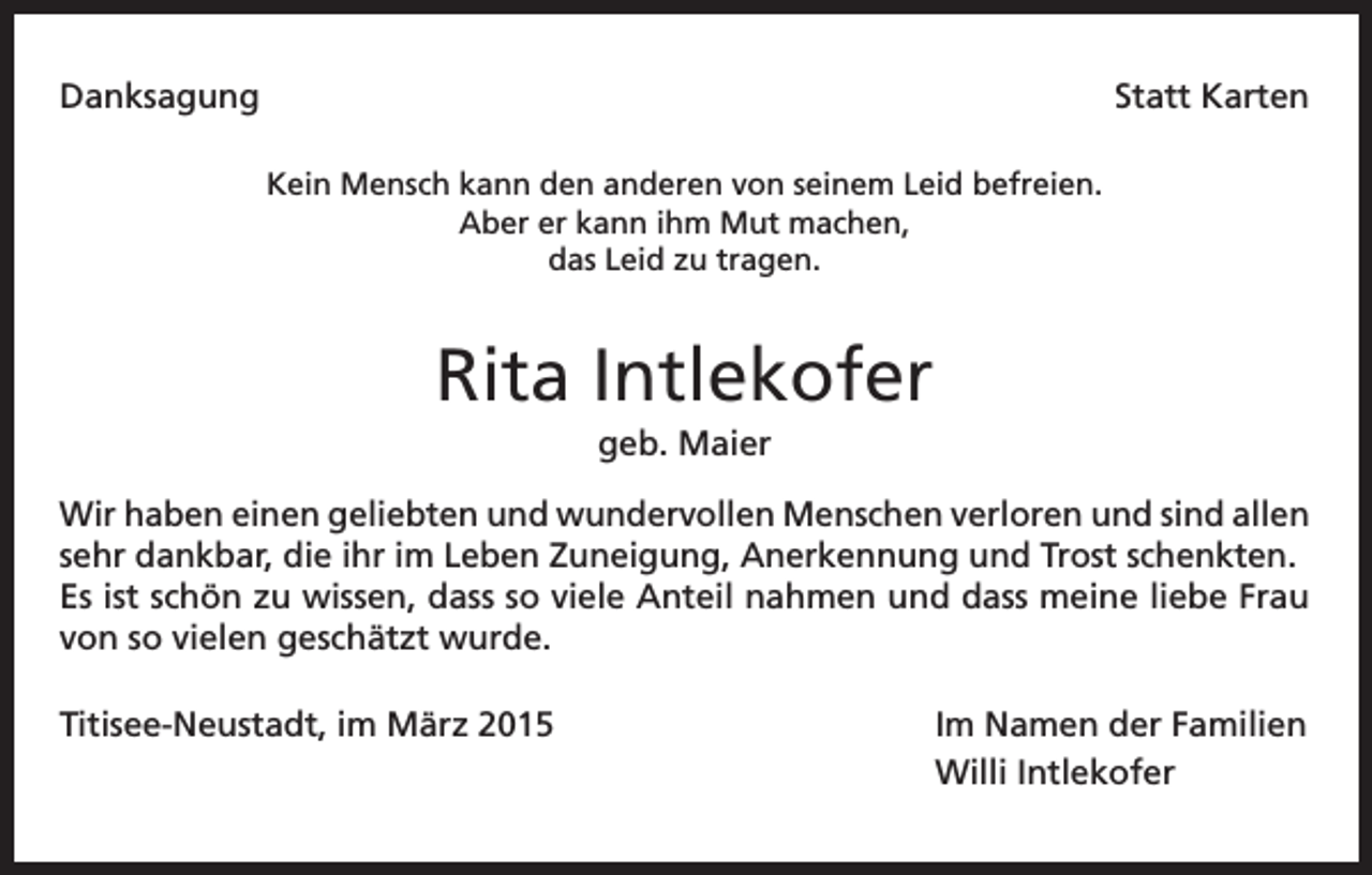 <p>Danksagung</p><p>Statt Karten</p><p>Kein Mensch kann den anderen von seinem Leid befreien.<br />Aber er kann ihm Mut machen,<br />das Leid zu tragen.</p><p>Rita Intlekofer<br />geb. Maier<br />Wir haben einen geliebten und wundervollen Menschen verloren und sind allen<br />sehr dankbar, die ihr im Leben Zuneigung, Anerkennung und Trost schenkten.<br />Es ist schön zu wissen, dass so viele Anteil nahmen und dass meine liebe Frau<br />von so vielen geschätzt wurde.<br />Titisee-Neustadt, im März 2015</p><p>Im Namen der Familien<br />Willi Intlekofer</p>