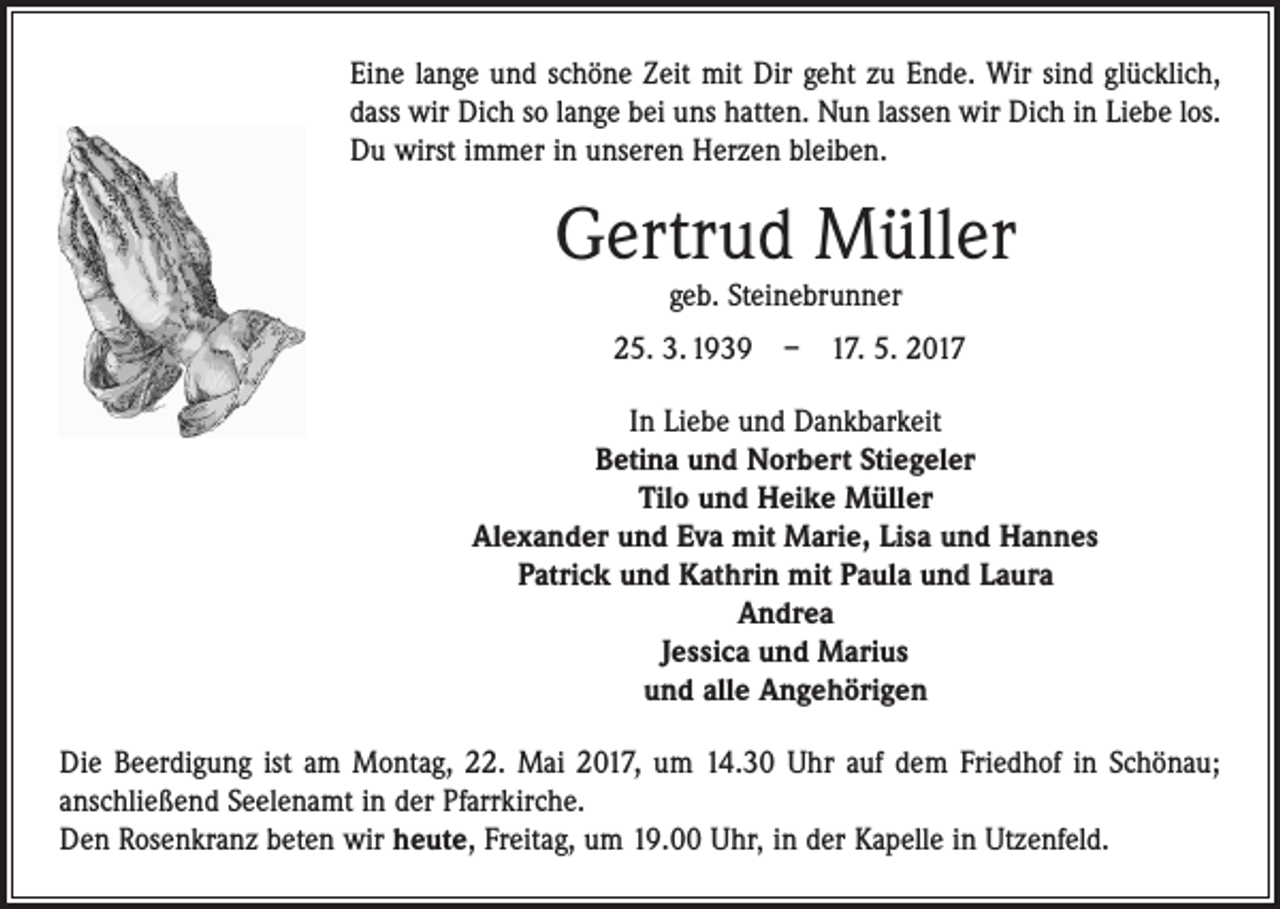 <p>Eine lange und schöne Zeit mit Dir geht zu Ende. Wir sind glücklich,<br />dass wir Dich so lange bei uns hatten. Nun lassen wir Dich in Liebe los.<br />Du wirst immer in unseren Herzen bleiben.</p><p>Gertrud Müller<br />geb. Steinebrunner</p><p>25. 3. 1939 – 17. 5. 2017<br />In Liebe und Dankbarkeit<br />Betina und Norbert Stiegeler<br />Tilo und Heike Müller<br />Alexander und Eva mit Marie, Lisa und Hannes<br />Patrick und Kathrin mit Paula und Laura<br />Andrea<br />Jessica und Marius<br />und alle Angehörigen<br />Die Beerdigung ist am Montag, 22. Mai 2017, um 14.30 Uhr auf dem Friedhof in ­Schönau;<br />anschließend Seelenamt in der Pfarrkirche.<br />Den Rosenkranz beten wir heute, Freitag, um 19.00 Uhr‚ in der Kapelle in Utzenfeld.</p>