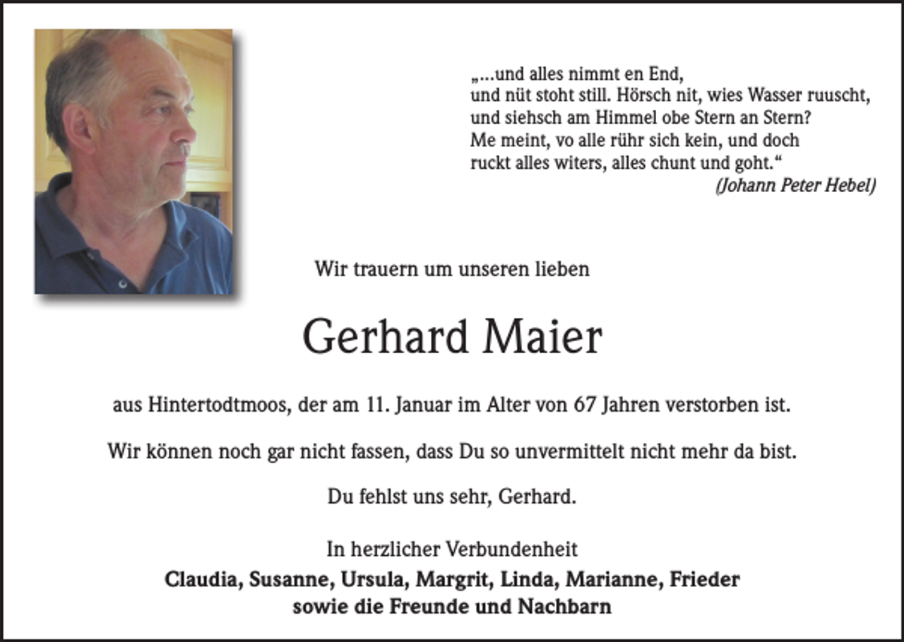 <p>„...und alles nimmt en End,<br />und nüt stoht still. Hörsch nit, wies Wasser ruuscht,<br />und siehsch am Himmel obe Stern an Stern?<br />Me meint, vo alle rühr sich kein, und doch<br />ruckt alles witers, alles chunt und goht.“<br />(Johann Peter Hebel)</p><p>Wir trauern um unseren lieben</p><p>Gerhard Maier<br />aus Hintertodtmoos, der am 11. Januar im Alter von 67 Jahren verstorben ist.<br />Wir können noch gar nicht fassen, dass Du so unvermittelt nicht mehr da bist.<br />Du fehlst uns sehr, Gerhard.<br />In herzlicher Verbundenheit<br />Claudia, Susanne, Ursula, Margrit, Linda, Marianne, Frieder<br />sowie die Freunde und Nachbarn</p>