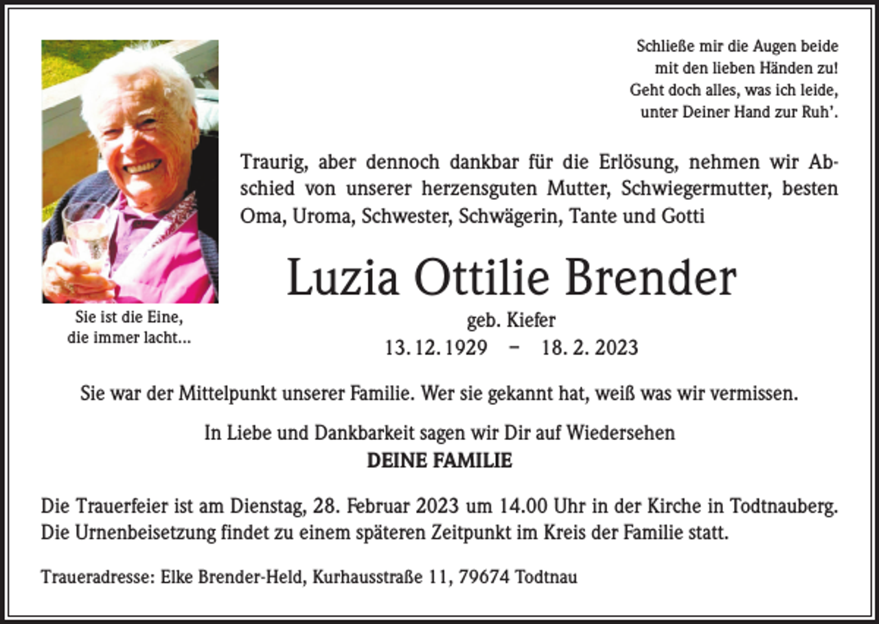 <p>Schließe mir die Augen beide<br />mit den lieben Händen zu!<br />Geht doch alles, was ich leide,<br />unter Deiner Hand zur Ruh’.</p><p>Traurig, aber dennoch dankbar für die Erlösung, nehmen wir Abschied von unserer herzensguten Mutter, Schwiegermutter, besten<br />Oma, Uroma, Schwester, Schwägerin, Tante und Gotti</p><p>Sie ist die Eine,<br />die immer lacht...</p><p>Luzia Ottilie Brender<br />geb. Kiefer<br />13. 12. 1929 – 18. 2. 2023</p><p>Sie war der Mittelpunkt unserer Familie. Wer sie gekannt hat, weiß was wir vermissen.<br />In Liebe und Dankbarkeit sagen wir Dir auf Wiedersehen<br />DEINE FAMILIE<br />Die Trauerfeier ist am Dienstag, 28. Februar 2023 um 14.00 Uhr in der Kirche in Todtnauberg.<br />Die Urnenbeisetzung findet zu einem späteren Zeitpunkt im Kreis der Familie statt.<br />Traueradresse: Elke Brender-Held, Kurhausstraße 11, 79674 Todtnau</p>