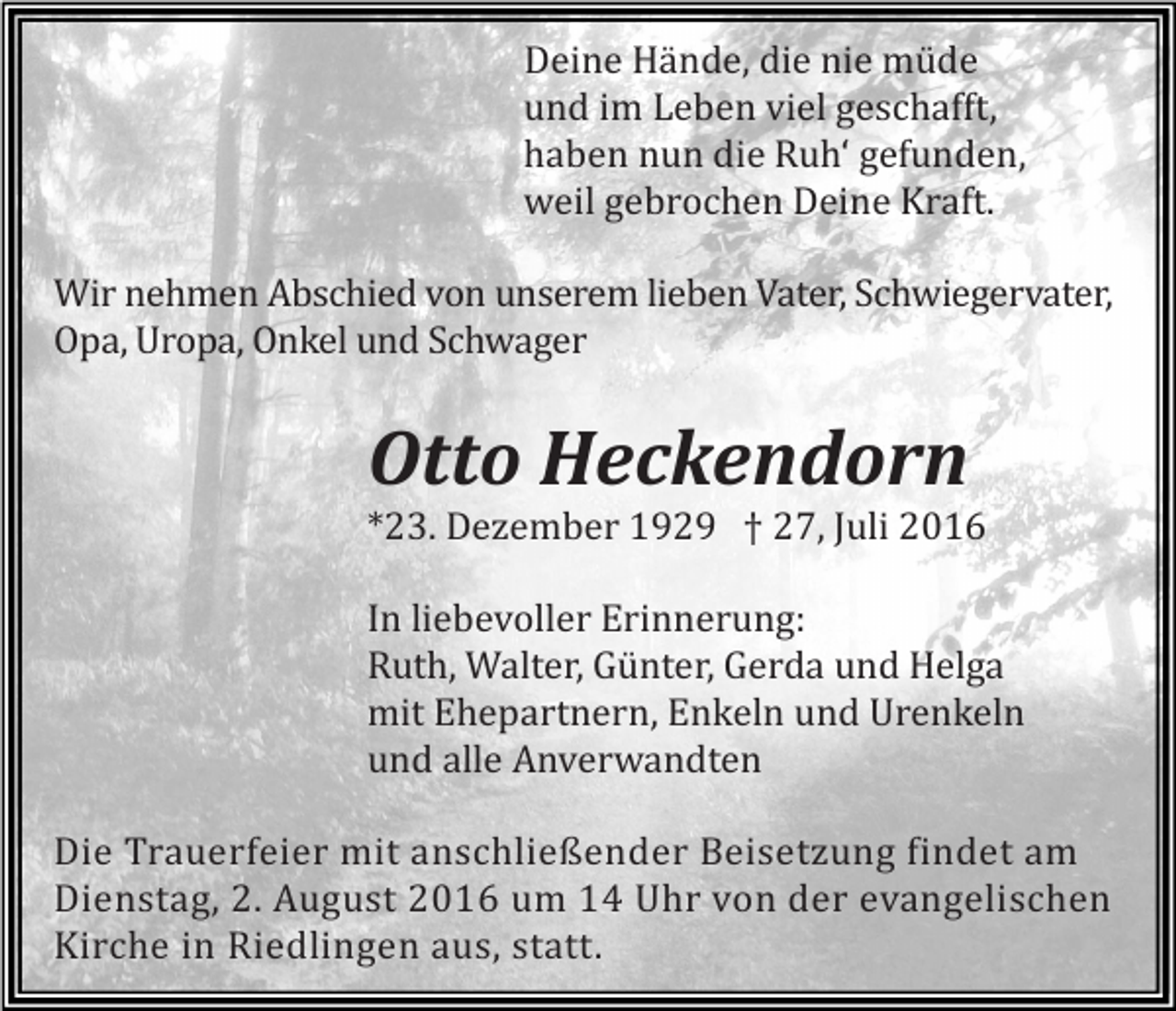 <p>Deine Hände, die nie müde<br />und im Leben viel geschafft,<br />haben nun die Ruh‘ gefunden,<br />weil gebrochen Deine Kraft.<br />Wir nehmen Abschied von unserem lieben Vater, Schwiegervater,<br />Opa, Uropa, Onkel und Schwager</p><p>Otto Heckendorn<br />*23. Dezember 1929 † 27, Juli 2016<br />In liebevoller Erinnerung:<br />Ruth, Walter, Günter, Gerda und Helga<br />mit Ehepartnern, Enkeln und Urenkeln<br />und alle Anverwandten<br />Die Trauerfeier mit anschließender Beisetzung findet am<br />Dienstag, 2. August 2016 um 14 Uhr von der evangelischen<br />Kirche in Riedlingen aus, statt.</p>