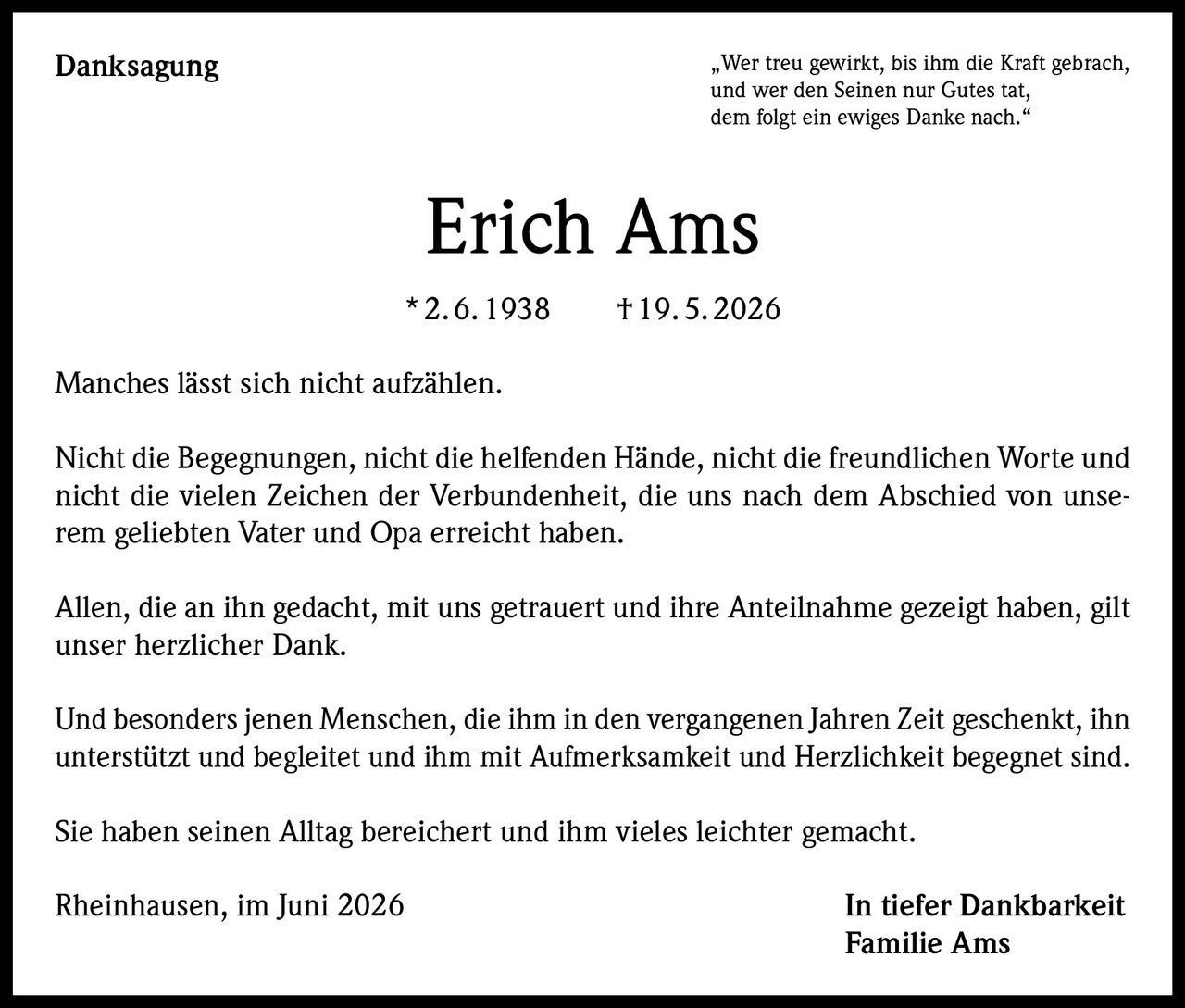 <p>„Wer treu gewirkt, bis ihm die Kraft gebrach, und wer den Seinen nur Gutes tat, dem folgt ein ewiges Danke nach."</p><p><strong>Erich Ams</strong><br/>*2.6.1938 †19.5.2026</p><p>Manches lässt sich nicht aufzählen.</p><p>Nicht die Begegnungen, nicht die helfenden Hände, nicht die freundlichen Worte und nicht die vielen Zeichen der Verbundenheit, die uns nach dem Abschied von unserem geliebten Vater und Opa erreicht haben.</p><p>Allen, die an ihn gedacht, mit uns getrauert und ihre Anteilnahme gezeigt haben, gilt unser herzlicher Dank.</p><p>Und besonders jenen Menschen, die ihm in den vergangenen Jahren Zeit geschenkt, ihn unterstützt und begleitet und ihm mit Aufmerksamkeit und Herzlichkeit begegnet sind.</p><p>Sie haben seinen Alltag bereichert und ihm vieles leichter gemacht.</p><p>Rheinhausen, im Juni 2026<br/>In tiefer Dankbarkeit<br/>Familie Ams</p>