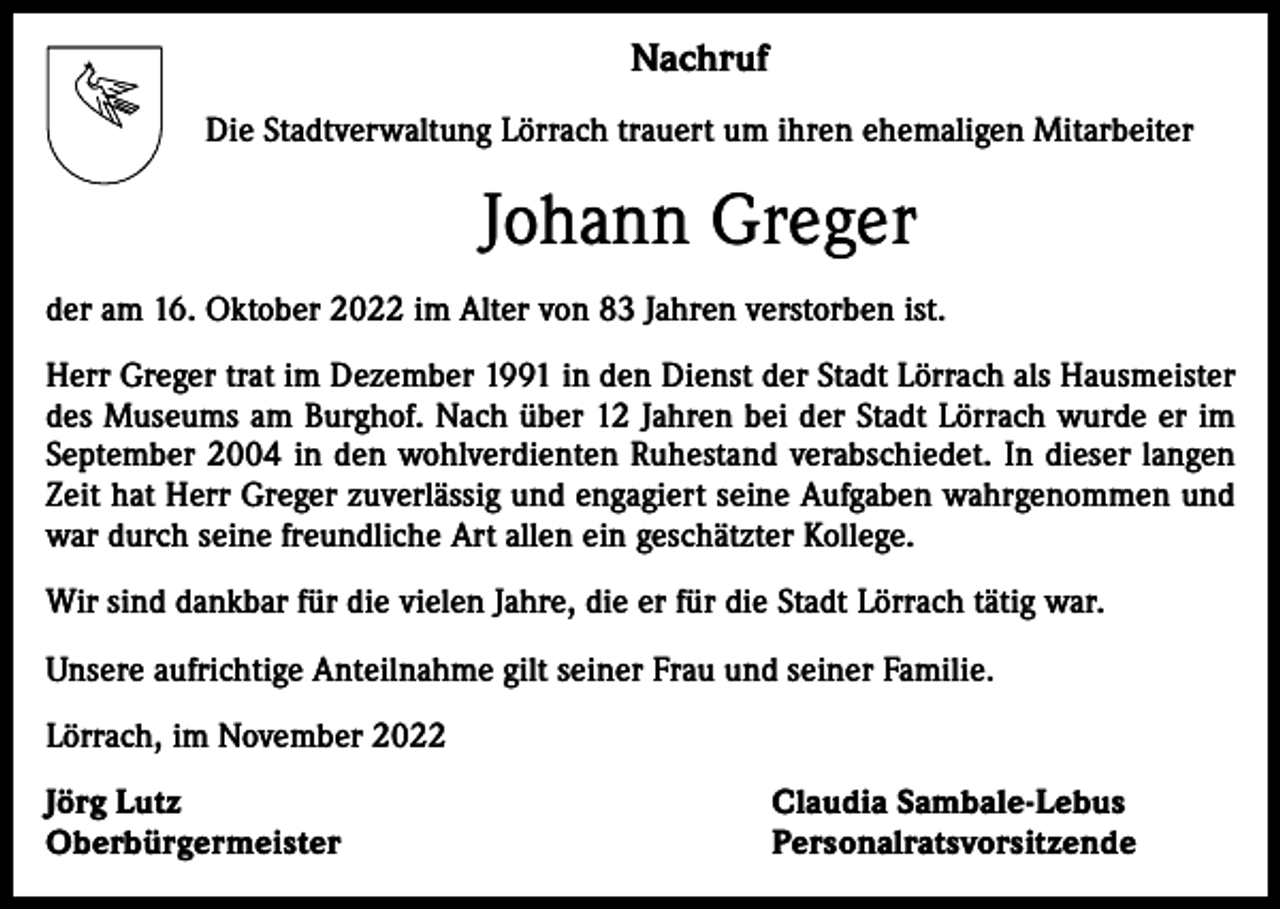 <p>Nachruf<br />Die Stadtverwaltung Lörrach trauert um ihren ehemaligen Mitarbeiter</p><p>Johann Greger<br />der am 16. Oktober 2022 im Alter von 83 Jahren verstorben ist.<br />Herr Greger trat im Dezember 1991 in den Dienst der Stadt Lörrach als Hausmeister<br />des Museums am Burghof. Nach über 12 Jahren bei der Stadt Lörrach wurde er im<br />September 2004 in den wohlverdienten Ruhestand verabschiedet. In dieser langen<br />Zeit hat Herr Greger zuverlässig und engagiert seine Aufgaben wahrgenommen und<br />war durch seine freundliche Art allen ein geschätzter Kollege.<br />Wir sind dankbar für die vielen Jahre, die er für die Stadt Lörrach tätig war.<br />Unsere aufrichtige Anteilnahme gilt seiner Frau und seiner Familie.<br />Lörrach, im November 2022<br />Jörg Lutz<br />Oberbürgermeister</p><p>Claudia Sambale-Lebus<br />Personalratsvorsitzende</p>
