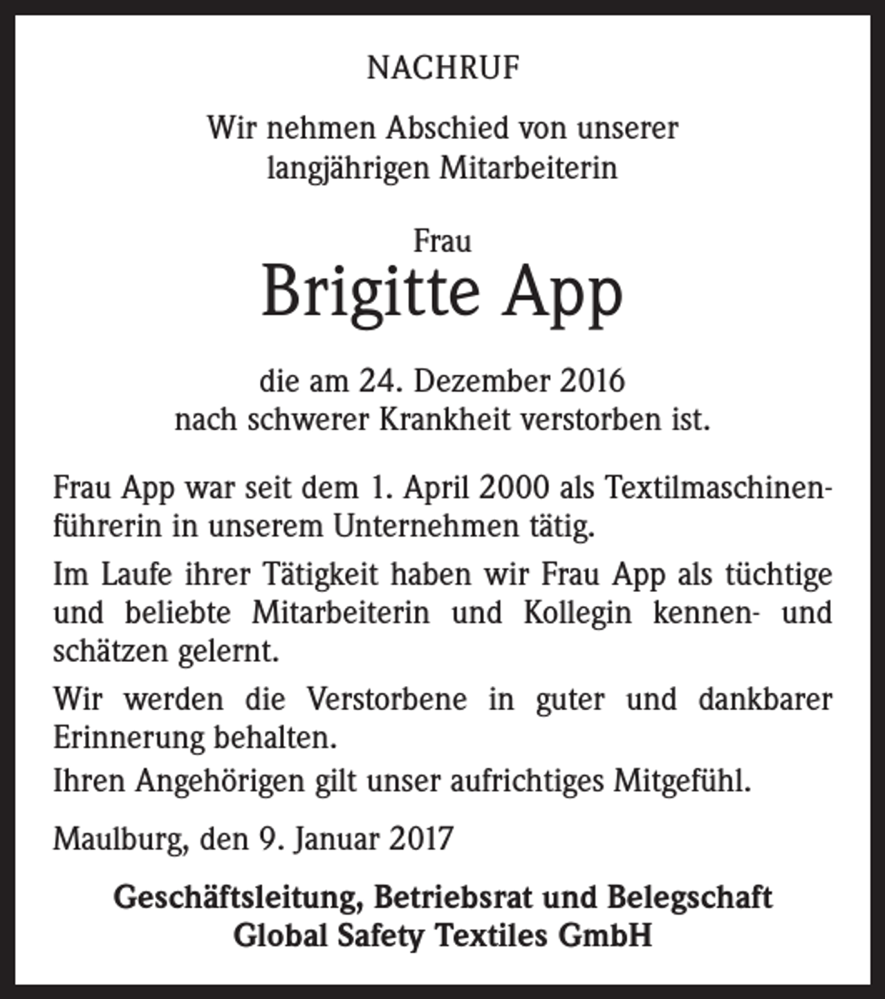 <p>NACHRUF<br />Wir nehmen Abschied von unserer<br />langjährigen Mitarbeiterin<br />Frau</p><p>Brigitte App<br />die am 24. Dezember 2016<br />nach schwerer Krankheit verstorben ist.<br />Frau App war seit dem 1. April 2000 als Textilmaschinenführerin in unserem Unternehmen tätig.<br />Im Laufe ihrer Tätigkeit haben wir Frau App als tüchtige<br />und beliebte Mitarbeiterin und Kollegin kennen- und<br />schätzen gelernt.<br />Wir werden die Verstorbene in guter und dankbarer<br />­Erinnerung behalten.<br />Ihren Angehörigen gilt unser aufrichtiges Mitgefühl.<br />Maulburg, den 9. Januar 2017<br />Geschäftsleitung, Betriebsrat und Belegschaft<br />Global Safety Textiles GmbH</p>