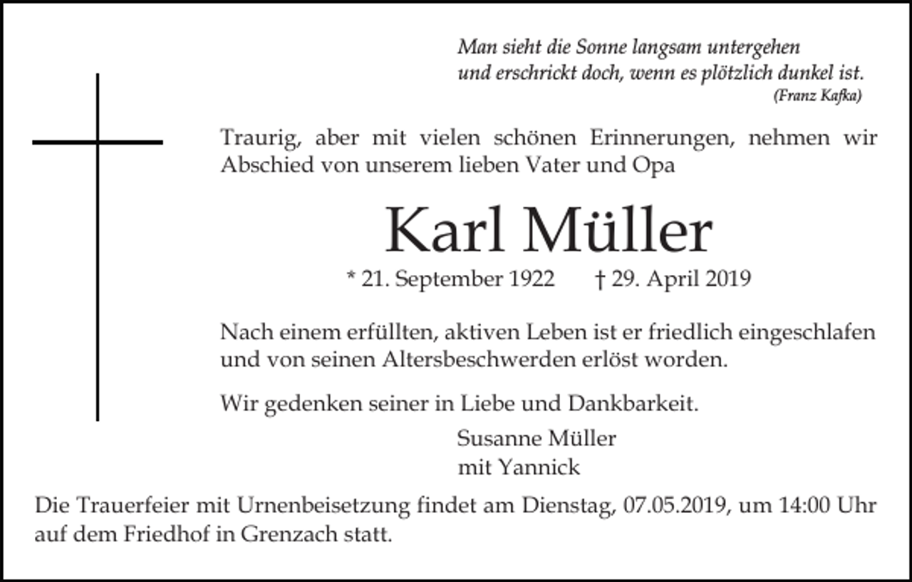 <p>Man sieht die Sonne langsam untergehen<br />und erschrickt doch, wenn es plötzlich dunkel ist.<br />(Franz Kafka)</p><p>Traurig, aber mit vielen schönen Erinnerungen, nehmen wir<br />Abschied von unserem lieben Vater und Opa</p><p>Karl Müller</p><p>* 21. September 1922</p><p>† 29. April 2019</p><p>Nach einem erfüllten, aktiven Leben ist er friedlich eingeschlafen<br />und von seinen Altersbeschwerden erlöst worden.<br />Wir gedenken seiner in Liebe und Dankbarkeit.<br />Susanne Müller<br />mit Yannick<br />Die Trauerfeier mit Urnenbeisetzung findet am Dienstag, 07.05.2019, um 14:00 Uhr<br />auf dem Friedhof in Grenzach statt.</p>
