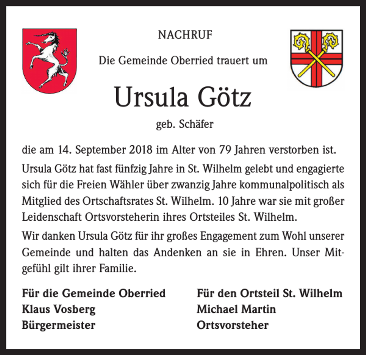 <p>NACHRUF<br />Die Gemeinde Oberried trauert um</p><p>Ursula Götz<br />geb. Schäfer<br />die am 14. September 2018 im Alter von 79 Jahren verstorben ist.<br />Ursula Götz hat fast fünfzig Jahre in St. Wilhelm gelebt und engagierte<br />sich für die Freien Wähler über zwanzig Jahre kommunalpolitisch als<br />Mitglied des Ortschaftsrates St. Wilhelm. 10 Jahre war sie mit großer<br />Leidenschaft Ortsvorsteherin ihres Ortsteiles St. Wilhelm.<br />Wir danken Ursula Götz für ihr großes Engagement zum Wohl unserer<br />Gemeinde und halten das Andenken an sie in Ehren. Unser Mit­<br />gefühl gilt ihrer Familie.<br />Für die Gemeinde Oberried<br />Klaus Vosberg<br />Bürgermeister</p><p>Für den Ortsteil St. Wilhelm<br />Michael Martin<br />Ortsvorsteher</p>