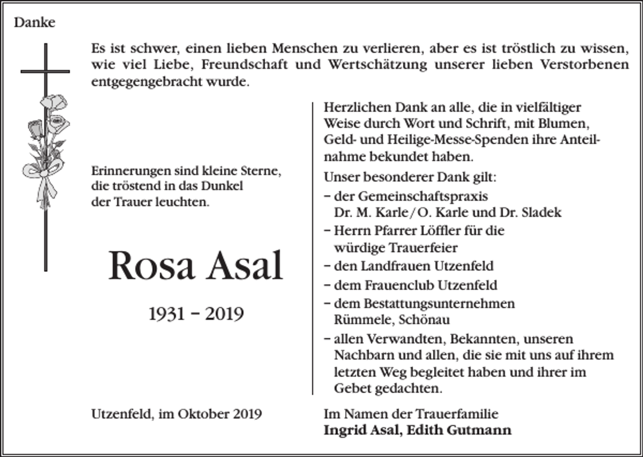 <p>Danke<br />Es ist schwer, einen lieben Menschen zu verlieren, aber es ist tröstlich zu wissen,<br />wie viel Liebe, Freundschaft und Wertschätzung unserer lieben Verstorbenen<br />entgegengebracht wurde.</p><p>Erinnerungen sind kleine Sterne,<br />die tröstend in das Dunkel<br />der Trauer leuchten.</p><p>Rosa Asal<br />1931 – 2019</p><p>Utzenfeld, im Oktober 2019</p><p>Herzlichen Dank an alle, die in vielfältiger<br />Weise durch Wort und Schrift, mit Blumen,<br />Geld- und Heilige-Messe-Spenden ihre Anteilnahme bekundet haben.<br />Unser besonderer Dank gilt:<br />– der Gemeinschaftspraxis<br />Dr. M. Karle / O. Karle und Dr. Sladek<br />– Herrn Pfarrer Löffler für die<br />würdige Trauerfeier<br />– den Landfrauen Utzenfeld<br />– dem Frauenclub Utzenfeld<br />–d<br />em Bestattungsunternehmen<br />Rümmele, Schönau<br />– allen Verwandten, Bekannten, unseren<br />Nachbarn und allen, die sie mit uns auf ihrem<br />letzten Weg begleitet haben und ihrer im<br />Gebet gedachten.<br />Im Namen der Trauerfamilie<br />Ingrid Asal, Edith Gutmann</p>