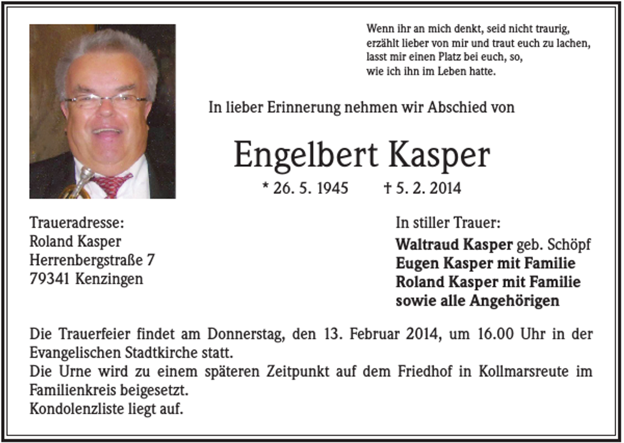 <p>Wenn ihr an mich denkt, seid nicht traurig,<br />erzählt lieber von mir und traut euch zu lachen,<br />lasst mir einen Platz bei euch, so,<br />wie ich ihn im Leben hatte.</p><p>In lieber Erinnerung nehmen wir Abschied von</p><p>Engelbert Kasper<br />* 26. 5. 1945<br />Traueradresse:<br />Roland Kasper<br />Herrenbergstraße 9341 Kenzingen</p><p>† 5. 2. 2014<br />In stiller Trauer:<br />Waltraud Kasper geb. Schöpf<br />Eugen Kasper mit Familie<br />Roland Kasper mit Familie<br />sowie alle Angehörigen</p><p>Die Trauerfeier findet am Donnerstag, den 13. Februar 2014, um 16.00 Uhr in der<br />Evangelischen Stadtkirche statt.<br />Die Urne wird zu einem späteren Zeitpunkt auf dem Friedhof in Kollmarsreute im<br />Familienkreis beigesetzt.<br />Kondolenzliste liegt auf.</p>