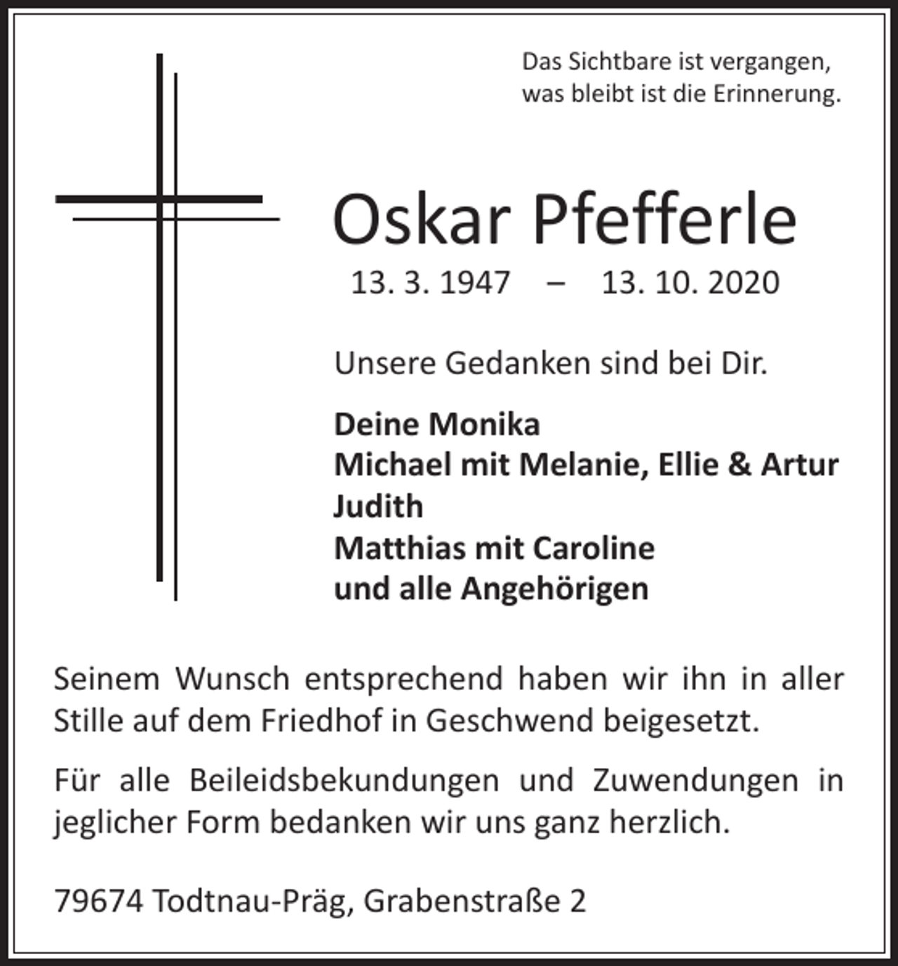 <p>Das Sichtbare ist vergangen,<br />was bleibt ist die Erinnerung.</p><p>Oskar Pfefferle<br />13. 3. 1947 – 13. 10. 2020</p><p>Unsere Gedanken sind bei Dir.<br />Deine Monika<br />Michael mit Melanie, Ellie &amp; Artur<br />Judith<br />Matthias mit Caroline<br />und alle Angehörigen<br />Seinem Wunsch entsprechend haben wir ihn in aller<br />Stille auf dem Friedhof in Geschwend beigesetzt.<br />Für alle Beileidsbekundungen und Zuwendungen in<br />jeglicher Form bedanken wir uns ganz herzlich.<br />79674 Todtnau-Präg, Grabenstraße 2</p>