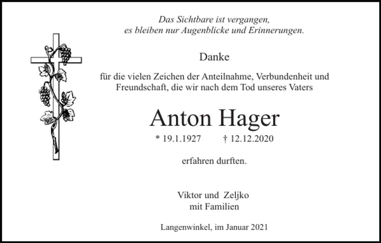 <p>Das Sichtbare ist vergangen,<br />es bleiben nur Augenblicke und Erinnerungen.</p><p>Danke<br />für die vielen Zeichen der Anteilnahme, Verbundenheit und<br />Freundschaft, die wir nach dem Tod unseres Vaters</p><p>Anton Hager<br />* 19.1.1927</p><p>† 12.12.2020</p><p>erfahren durften.</p><p>Viktor und Zeljko<br />mit Familien<br />Langenwinkel, im Januar 2021</p>
