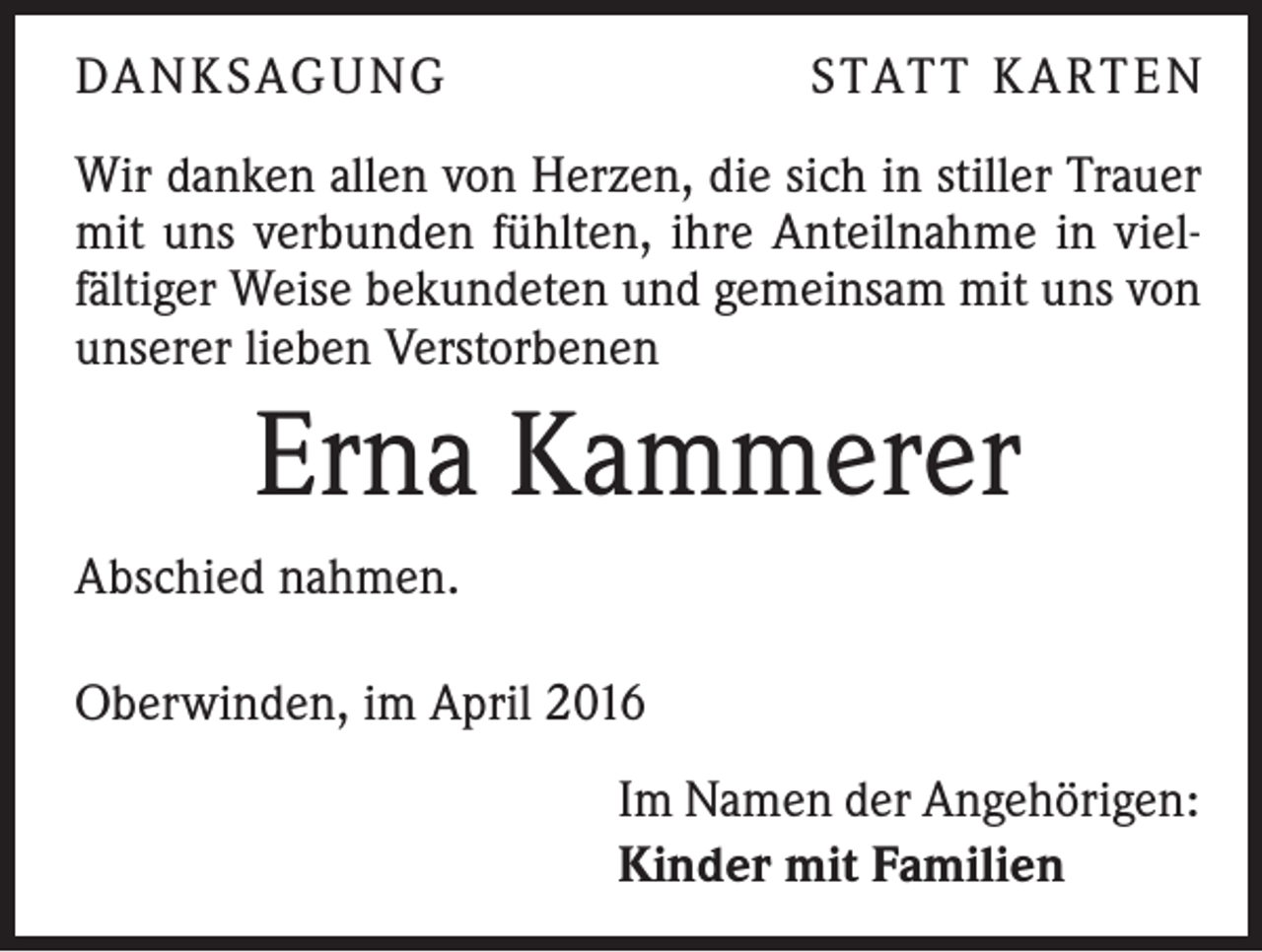 <p>DANKSAGUNG</p><p>STATT KARTEN</p><p>Wir danken allen von Herzen, die sich in stiller Trauer<br />mit uns verbunden fühlten, ihre Anteilnahme in vielfältiger Weise bekundeten und gemeinsam mit uns von<br />unserer lieben Verstorbenen</p><p>Erna Kammerer<br />Abschied nahmen.<br />Oberwinden, im April 2016<br />Im Namen der Angehörigen:<br />Kinder mit Familien</p>
