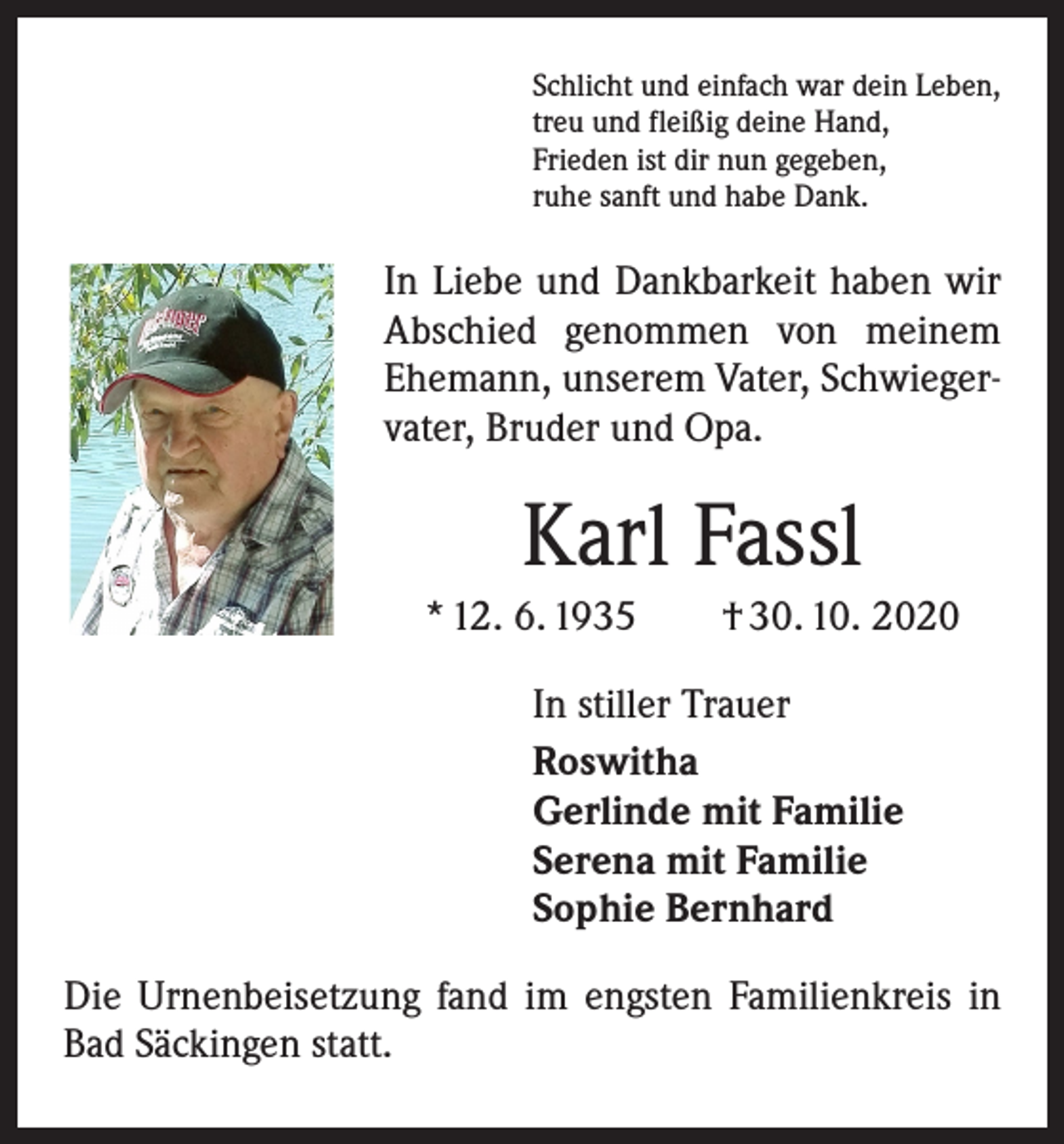 <p>Schlicht und einfach war dein Leben,<br />treu und fleißig deine Hand,<br />Frieden ist dir nun gegeben,<br />ruhe sanft und habe Dank.</p><p>In Liebe und Dankbarkeit haben wir<br />Abschied genommen von meinem<br />Ehemann, unserem Vater, Schwiegervater, Bruder und Opa.</p><p>Karl Fassl<br />* 12. 6. 1935 † 30. 10. 2020<br />In stiller Trauer<br />Roswitha<br />Gerlinde mit Familie<br />Serena mit Familie<br />Sophie Bernhard<br />Die Urnenbeisetzung fand im engsten Familienkreis in<br />Bad Säckingen statt.</p>