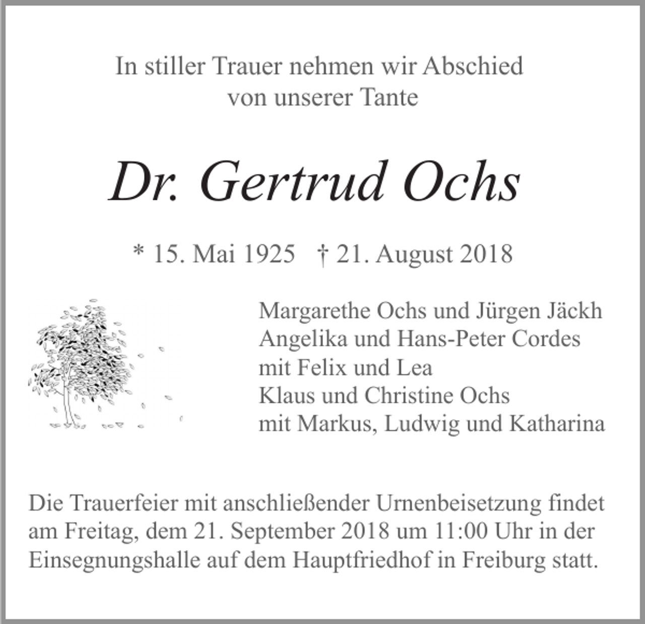<p>In stiller Trauer nehmen wir Abschied<br />von unserer Tante</p><p>Dr. Gertrud Ochs<br />* 15. Mai 1925 † 21. August 2018<br />Margarethe Ochs und Jürgen Jäckh<br />Angelika und Hans-Peter Cordes<br />mit Felix und Lea<br />Klaus und Christine Ochs<br />mit Markus, Ludwig und Katharina<br />Die Trauerfeier mit anschließender Urnenbeisetzung findet<br />am Freitag, dem 21. September 2018 um 11:00 Uhr in der<br />Einsegnungshalle auf dem Hauptfriedhof in Freiburg statt.</p>