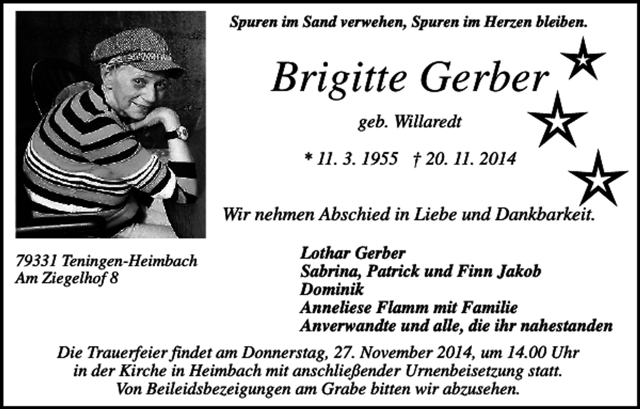<p>Spuren im Sand verwehen, Spuren im Herzen bleiben.</p><p>Brigitte Gerber<br />geb. Willaredt<br />* 11. 3. 1955 † 20. 11. 2014</p><p>Wir nehmen Abschied in Liebe und Dankbarkeit.<br />79331 Teningen-Heimbach<br />Am Ziegelhof 8</p><p>Lothar Gerber<br />Sabrina, Patrick und Finn Jakob<br />Dominik<br />Anneliese Flamm mit Familie<br />Anverwandte und alle, die ihr nahestanden</p><p>Die Trauerfeier findet am Donnerstag, 27. November 2014, um 14.00 Uhr<br />in der Kirche in Heimbach mit anschließender Urnenbeisetzung statt.<br />Von Beileidsbezeigungen am Grabe bitten wir abzusehen.</p>