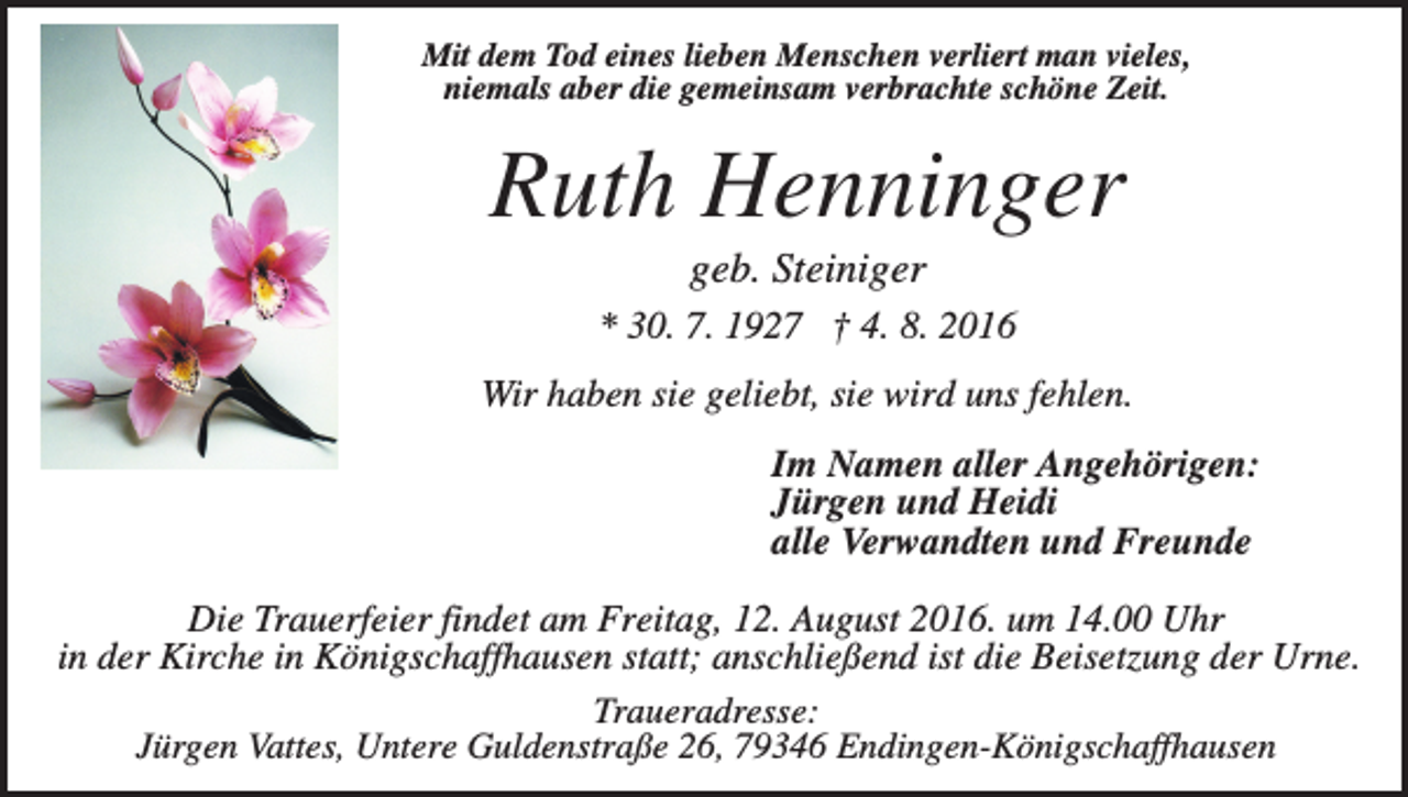 <p>Mit dem Tod eines lieben Menschen verliert man vieles,<br />niemals aber die gemeinsam verbrachte schöne Zeit.</p><p>Ruth Henninger<br />geb. Steiniger<br />* 30. 7. 1927 † 4. 8. 2016<br />Wir haben sie geliebt, sie wird uns fehlen.<br />Im Namen aller Angehörigen:<br />Jürgen und Heidi<br />alle Verwandten und Freunde<br />Die Trauerfeier findet am Freitag, 12. August 2016. um 14.00 Uhr<br />in der Kirche in Königschaffhausen statt; anschließend ist die Beisetzung der Urne.<br />Traueradresse:<br />Jürgen Vattes, Untere Guldenstraße 26, 79346 Endingen-Königschaffhausen</p>
