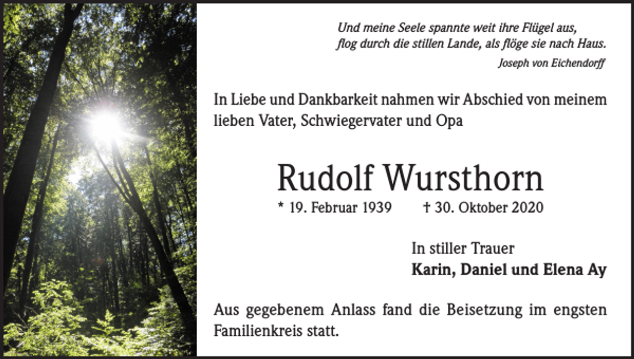 <p>Und meine Seele spannte weit ihre Flügel aus,<br />flog durch die stillen Lande, als flöge sie nach Haus.<br />Joseph von Eichendorff</p><p>In Liebe und Dankbarkeit nahmen wir Abschied von meinem<br />lieben Vater, Schwiegervater und Opa</p><p>Rudolf Wursthorn<br />* 19. Februar 1939</p><p>† 30. Oktober 2020</p><p>In stiller Trauer<br />Karin, Daniel und Elena Ay<br />Aus gegebenem Anlass fand die Beisetzung im engsten<br />Familienkreis statt.</p>