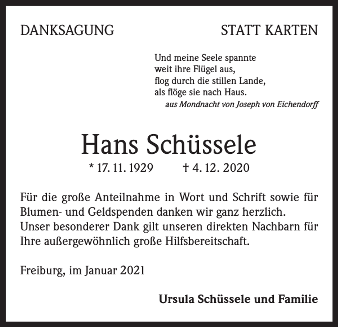 <p>DANKSAGUNG</p><p>STATT KARTEN<br />Und meine Seele spannte<br />weit ihre Flügel aus,<br />flog durch die stillen Lande,<br />als flöge sie nach Haus.</p><p>aus Mondnacht von Joseph von Eichendorff</p><p>Hans Schüssele<br />* 17. 11. 1929 † 4. 12. 2020</p><p>Für die große Anteilnahme in Wort und Schrift sowie für<br />Blumen- und Geldspenden danken wir ganz herzlich.</p><p>Unser besonderer Dank gilt unseren direkten Nachbarn für<br />Ihre außergewöhnlich große Hilfsbereitschaft.<br />Freiburg, im Januar 2021<br />Ursula Schüssele und Familie</p>