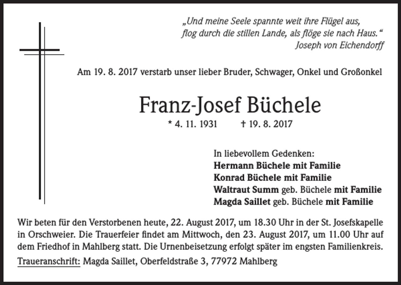 <p>„Und meine Seele spannte weit ihre Flügel aus,<br />flog durch die stillen Lande, als flöge sie nach Haus.“</p><p>Joseph von Eichendorff<br />Am 19. 8. 2017 verstarb unser lieber Bruder, Schwager, Onkel und Großonkel</p><p>Franz-Josef Büchele<br />* 4. 11. 1931</p><p>† 19. 8. 2017</p><p>In liebevollem Gedenken:<br />Hermann Büchele mit Familie<br />Konrad Büchele mit Familie<br />Waltraut Summ geb. Büchele mit Familie<br />Magda Saillet geb. Büchele mit Familie<br />Wir beten für den Verstorbenen heute, 22. August 2017, um 18.30 Uhr in der St. Josefskapelle<br />in Orschweier. Die Trauerfeier findet am Mittwoch, den 23. August 2017, um 11.00 Uhr auf<br />dem Friedhof in Mahlberg statt. Die Urnenbeisetzung erfolgt später im engsten Familienkreis.<br />Traueranschrift: Magda Saillet, Oberfeldstraße 3, 77972 Mahlberg</p>