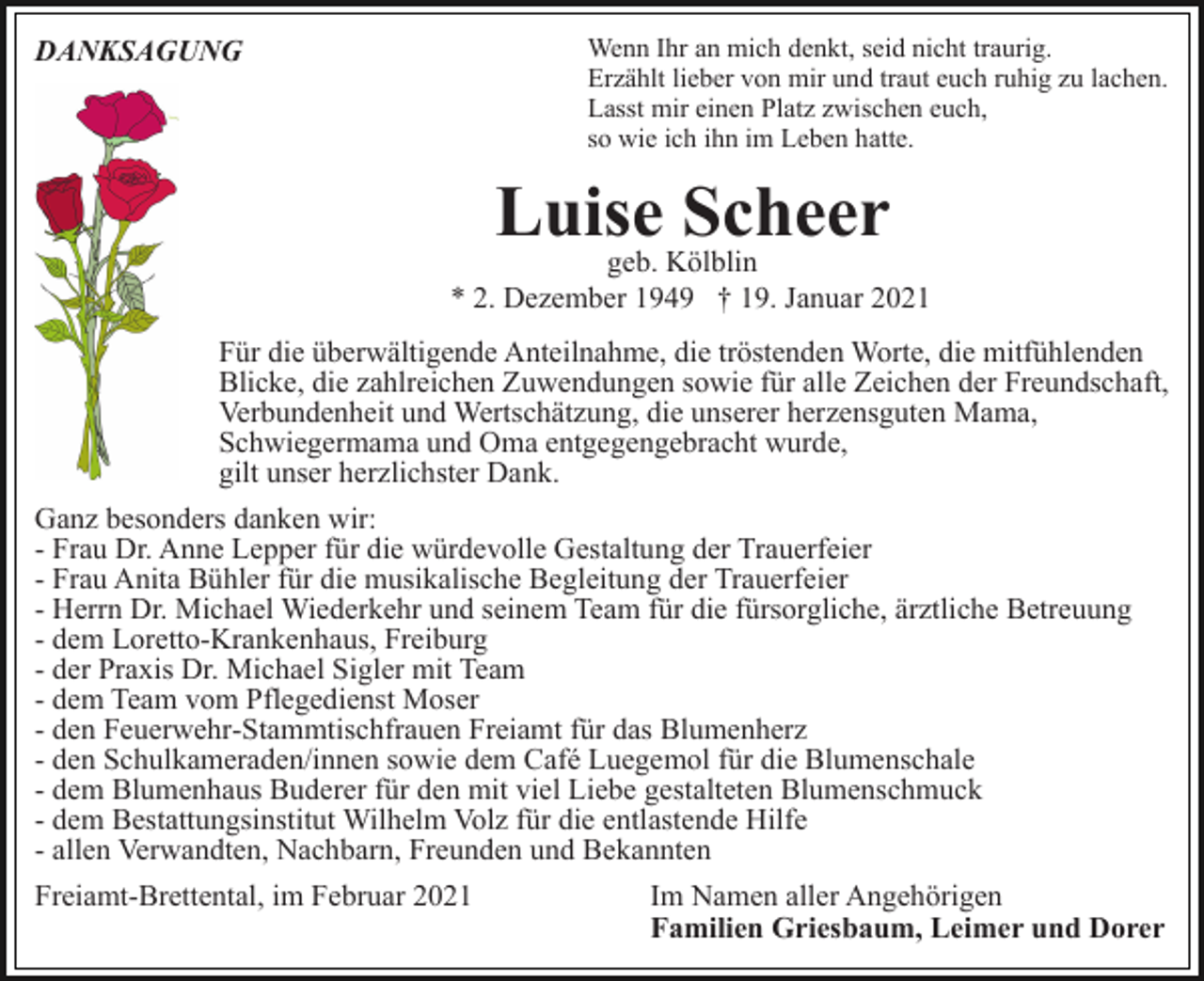<p>Wenn Ihr an mich denkt, seid nicht traurig.<br />Erzählt lieber von mir und traut euch ruhig zu lachen.<br />Lasst mir einen Platz zwischen euch,<br />so wie ich ihn im Leben hatte.</p><p>DANKSAGUNG</p><p>Luise<br />Scheer<br />geb. Kölblin<br />* 2. Dezember 1949 † 19. Januar 2021<br />Für die überwältigende Anteilnahme, die tröstenden Worte, die mitfühlenden<br />Blicke, die zahlreichen Zuwendungen sowie für alle Zeichen der Freundschaft,<br />Verbundenheit und Wertschätzung, die unserer herzensguten Mama,<br />Schwiegermama und Oma entgegengebracht wurde,<br />gilt unser herzlichster Dank.<br />Ganz besonders danken wir:<br />- Frau Dr. Anne Lepper für die würdevolle Gestaltung der Trauerfeier<br />- Frau Anita Bühler für die musikalische Begleitung der Trauerfeier<br />- Herrn Dr. Michael Wiederkehr und seinem Team für die fürsorgliche, ärztliche Betreuung<br />- dem Loretto-Krankenhaus, Freiburg<br />- der Praxis Dr. Michael Sigler mit Team<br />- dem Team vom Pflegedienst Moser<br />- den Feuerwehr-Stammtischfrauen Freiamt für das Blumenherz<br />- den Schulkameraden/innen sowie dem Café Luegemol für die Blumenschale<br />- dem Blumenhaus Buderer für den mit viel Liebe gestalteten Blumenschmuck<br />- dem Bestattungsinstitut Wilhelm Volz für die entlastende Hilfe<br />- allen Verwandten, Nachbarn, Freunden und Bekannten<br />Freiamt-Brettental, im Februar 2021</p><p>Im Namen aller Angehörigen<br />Familien Griesbaum, Leimer und Dorer</p>