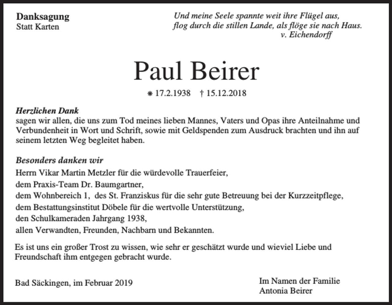 <p>Danksagung</p><p>Und meine Seele spannte weit ihre Flügel aus,<br />flog durch die stillen Lande, als flöge sie nach Haus.<br />v. Eichendorff</p><p>Statt Karten</p><p>Paul Beirer<br />p</p><p>17.2.1938</p><p>† 15.12.2018</p><p>Herzlichen Dank<br />sagen wir allen, die uns zum Tod meines lieben Mannes, Vaters und Opas ihre Anteilnahme und<br />Verbundenheit in Wort und Schrift, sowie mit Geldspenden zum Ausdruck brachten und ihn auf<br />seinem letzten Weg begleitet haben.<br />Besonders danken wir<br />Herrn Vikar Martin Metzler für die würdevolle Trauerfeier,<br />dem Praxis-Team Dr. Baumgartner,<br />dem Wohnbereich 1, des St. Franziskus für die sehr gute Betreuung bei der Kurzzeitpflege,<br />dem Bestattungsinstitut Döbele für die wertvolle Unterstützung,<br />den Schulkameraden Jahrgang 1938,<br />allen Verwandten, Freunden, Nachbarn und Bekannten.<br />Es ist uns ein großer Trost zu wissen, wie sehr er geschätzt wurde und wieviel Liebe und<br />Freundschaft ihm entgegen gebracht wurde.<br />Bad Säckingen, im Februar 2019</p><p>Im Namen der Familie<br />Antonia Beirer</p>