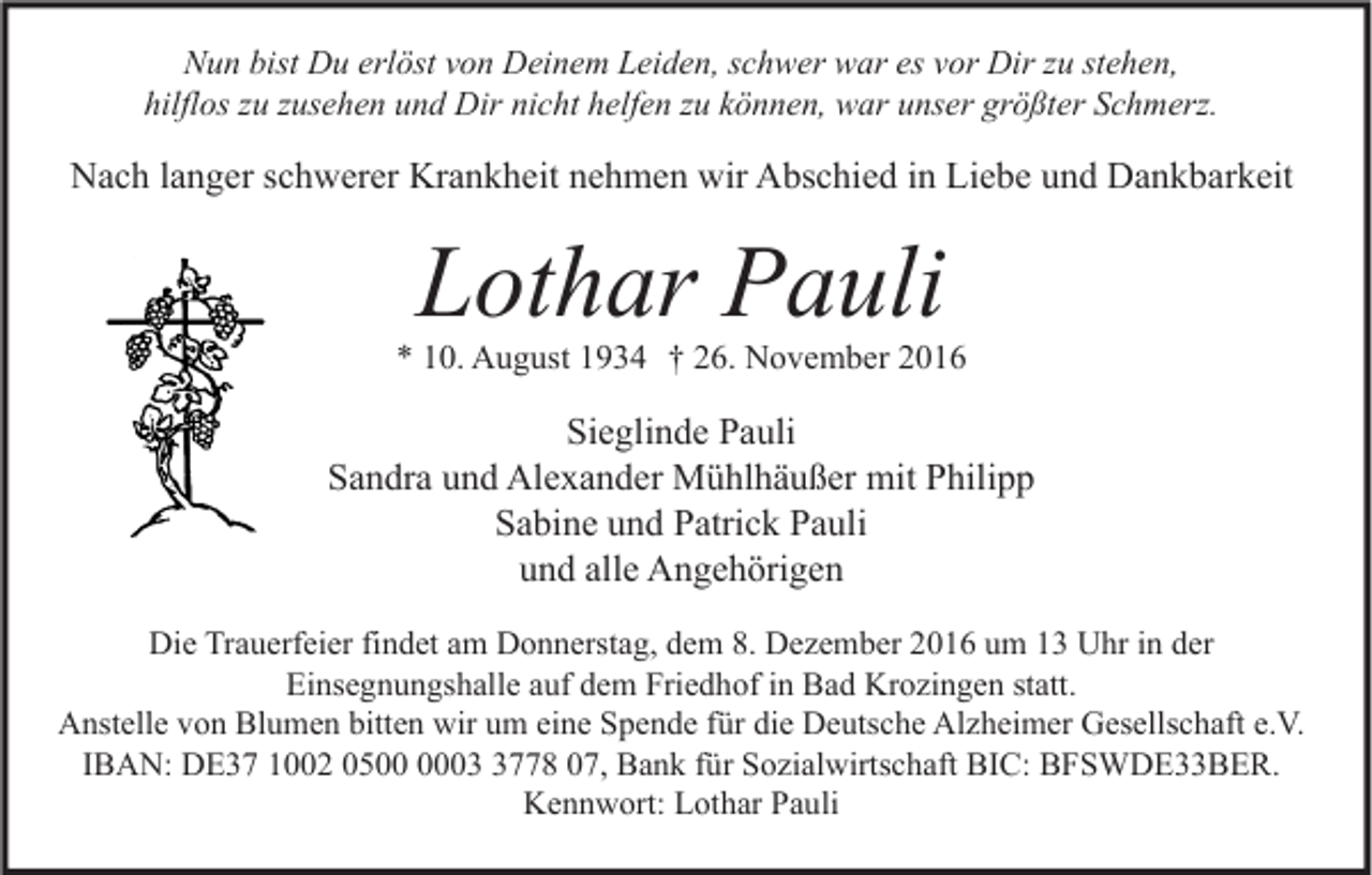 <p>Nun bist Du erlöst von Deinem Leiden, schwer war es vor Dir zu stehen,<br />hilflos zu zusehen und Dir nicht helfen zu können, war unser größter Schmerz.</p><p>Nach langer schwerer Krankheit nehmen wir Abschied in Liebe und Dankbarkeit</p><p>Lothar Pauli</p><p>* 10. August 1934 † 26. November 2016</p><p>Sieglinde Pauli<br />Sandra und Alexander Mühlhäußer mit Philipp<br />Sabine und Patrick Pauli<br />und alle Angehörigen<br />Die Trauerfeier findet am Donnerstag, dem 8. Dezember 2016 um 13 Uhr in der<br />Einsegnungshalle auf dem Friedhof in Bad Krozingen statt.<br />Anstelle von Blumen bitten wir um eine Spende für die Deutsche Alzheimer Gesellschaft e.V.<br />IBAN: DE37 1002 050778 07, Bank für Sozialwirtschaft BIC: BFSWDE33BER.<br />Kennwort: Lothar Pauli</p>