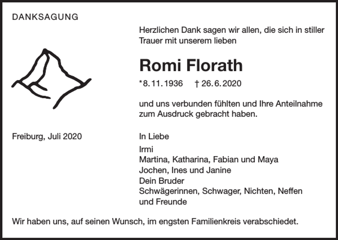 <p>DANKSAGUNG<br />Herzlichen Dank sagen wir allen, die sich in stiller<br />Trauer mit unserem lieben</p><p>Romi Florath<br />* 8. 11. 1936</p><p>† 26. 6. 2020</p><p>und uns verbunden fühlten und Ihre Anteilnahme<br />zum Ausdruck gebracht haben.<br />Freiburg, Juli 2020</p><p>In Liebe</p><p>Irmi</p><p>Martina, Katharina, Fabian und Maya</p><p>Jochen, Ines und Janine</p><p>Dein Bruder</p><p>Schwägerinnen, Schwager, Nichten, Neffen</p><p>und Freunde<br />Wir haben uns, auf seinen Wunsch, im engsten Familienkreis verabschiedet.</p>