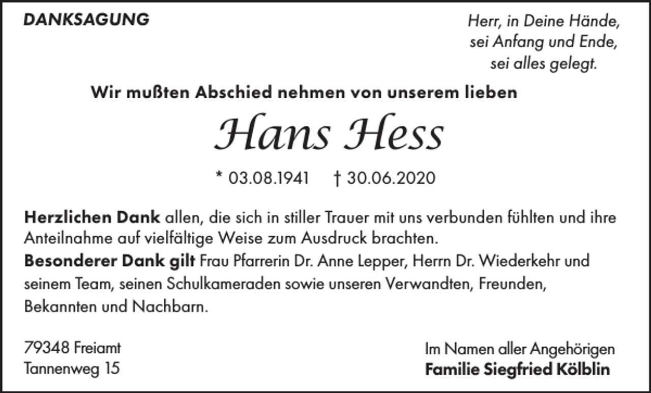 <p>DANKSAGUNG</p><p>Herr, in Deine Hände,<br />sei Anfang und Ende,<br />sei alles gelegt.</p><p>Wir mußten Abschied nehmen von unserem lieben</p><p>Hans Hess<br />* 03.08.1941</p><p>† 30.06.2020</p><p>Herzlichen Dank allen, die sich in stiller Trauer mit uns verbunden fühlten und ihre<br />Anteilnahme auf vielfältige Weise zum Ausdruck brachten.<br />Besonderer Dank gilt Frau Pfarrerin Dr. Anne Lepper, Herrn Dr. Wiederkehr und<br />seinem Team, seinen Schulkameraden sowie unseren Verwandten, Freunden,<br />Bekannten und Nachbarn.<br />79348 Freiamt<br />Tannenweg 15</p><p>Im Namen aller Angehörigen<br />Familie Siegfried Kölblin</p>