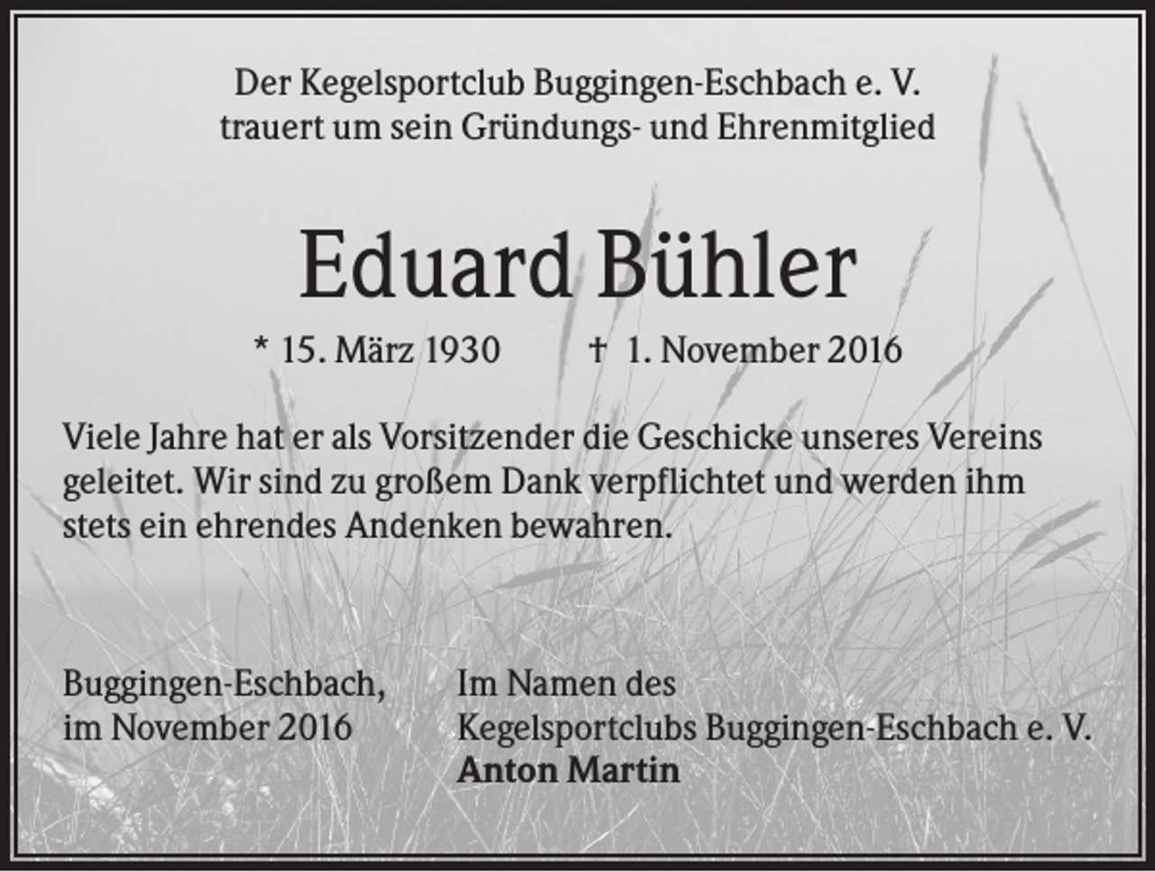 <p>Der Kegelsportclub Buggingen-Eschbach e. V.<br />trauert um sein Gründungs- und Ehrenmitglied</p><p>Eduard Bühler<br />* 15. März 1930</p><p>† 1. November 2016</p><p>Viele Jahre hat er als Vorsitzender die Geschicke unseres Vereins<br />geleitet. Wir sind zu großem Dank verpflichtet und werden ihm<br />stets ein ehrendes Andenken bewahren.</p><p>Buggingen-Eschbach,<br />im November 2016</p><p>Im Namen des<br />Kegelsportclubs Buggingen-Eschbach e. V.<br />Anton Martin</p>