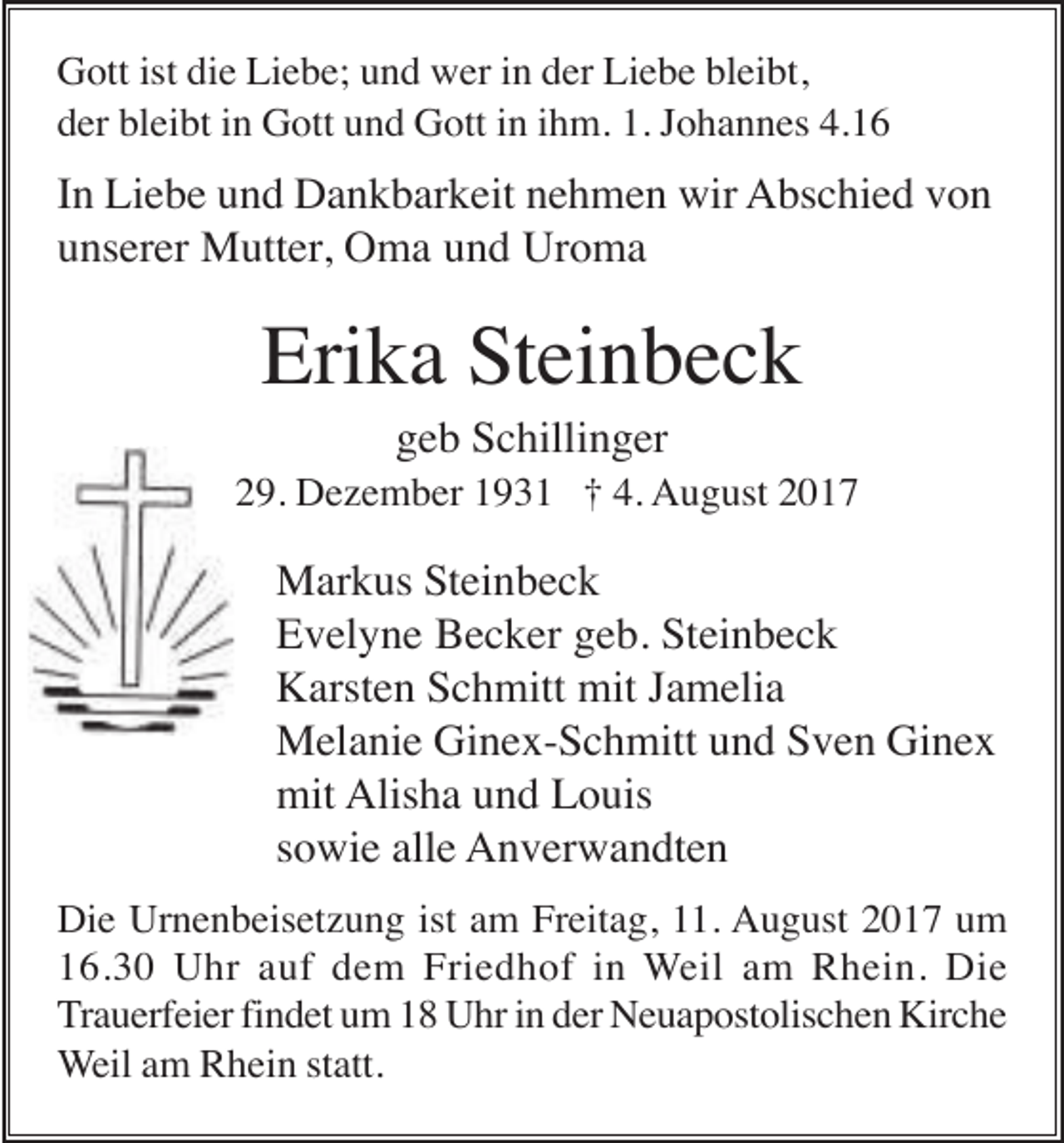 <p>Gott ist die Liebe; und wer in der Liebe bleibt,<br />der bleibt in Gott und Gott in ihm. 1. Johannes 4.16</p><p>In Liebe und Dankbarkeit nehmen wir Abschied von<br />unserer Mutter, Oma und Uroma</p><p>Erika Steinbeck<br />geb Schillinger<br />* 29. Dezember 1931 † 4. August 2017</p><p>Markus Steinbeck<br />Evelyne Becker geb. Steinbeck<br />Karsten Schmitt mit Jamelia<br />Melanie Ginex-Schmitt und Sven Ginex<br />mit Alisha und Louis<br />sowie alle Anverwandten<br />Die Urnenbeisetzung ist am Freitag, 11. August 2017 um<br />16.30 Uhr auf dem Friedhof in Weil am Rhein. Die<br />Trauerfeier findet um 18 Uhr in der Neuapostolischen Kirche<br />Weil am Rhein statt.</p>
