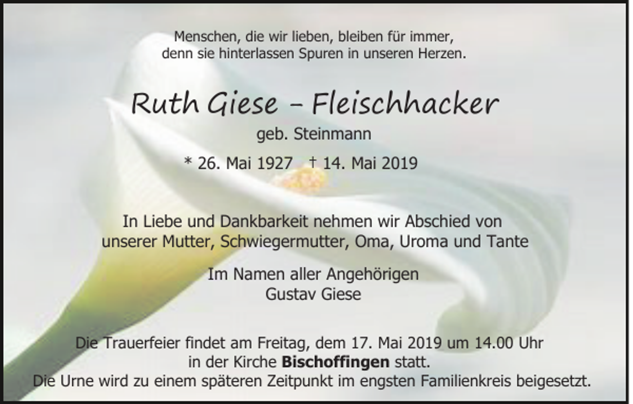 <p>Menschen, die wir lieben, bleiben für immer,<br />denn sie hinterlassen Spuren in unseren Herzen.</p><p>Ruth Giese - Fleischhacker<br />geb. Steinmann</p><p>* 26. Mai 1927 † 14. Mai 2019<br />In Liebe und Dankbarkeit nehmen wir Abschied von<br />unserer Mutter, Schwiegermutter, Oma, Uroma und Tante<br />Im Namen aller Angehörigen<br />Gustav Giese<br />Die Trauerfeier findet am Freitag, dem 17. Mai 2019 um 14.00 Uhr<br />in der Kirche Bischoffingen statt.<br />Die Urne wird zu einem späteren Zeitpunkt im engsten Familienkreis beigesetzt.</p>