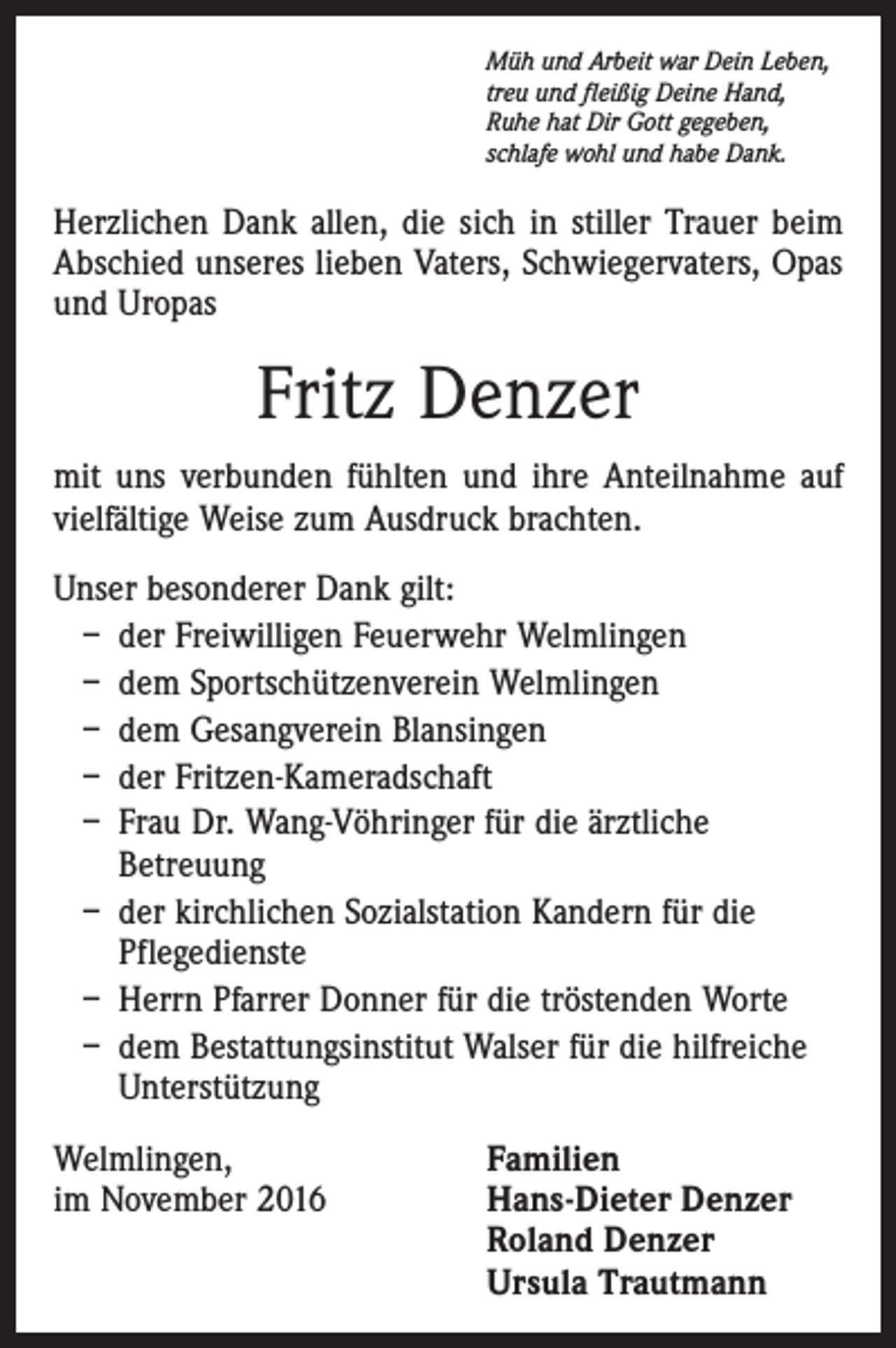 <p>Müh und Arbeit war Dein Leben,<br />treu und fleißig Deine Hand,<br />Ruhe hat Dir Gott gegeben,<br />schlafe wohl und habe Dank.</p><p>Herzlichen Dank allen, die sich in stiller Trauer beim<br />Abschied unseres lieben Vaters, Schwiegervaters, Opas<br />und Uropas</p><p>Fritz Denzer<br />mit uns verbunden fühlten und ihre Anteilnahme auf<br />vielfältige Weise zum Ausdruck brachten.<br />Unser besonderer Dank gilt:<br />– der Freiwilligen Feuerwehr Welmlingen<br />– dem Sportschützenverein Welmlingen<br />– dem Gesangverein Blansingen<br />– der Fritzen-Kameradschaft<br />– Frau Dr. Wang-Vöhringer für die ärztliche<br />Betreuung<br />– der kirchlichen Sozialstation Kandern für die<br />Pflegedienste<br />– Herrn Pfarrer Donner für die tröstenden Worte<br />– dem Bestattungsinstitut Walser für die hilfreiche<br />Unterstützung<br />Welmlingen,<br />im November 2016</p><p>Familien<br />Hans-Dieter Denzer<br />Roland Denzer<br />Ursula Trautmann</p>