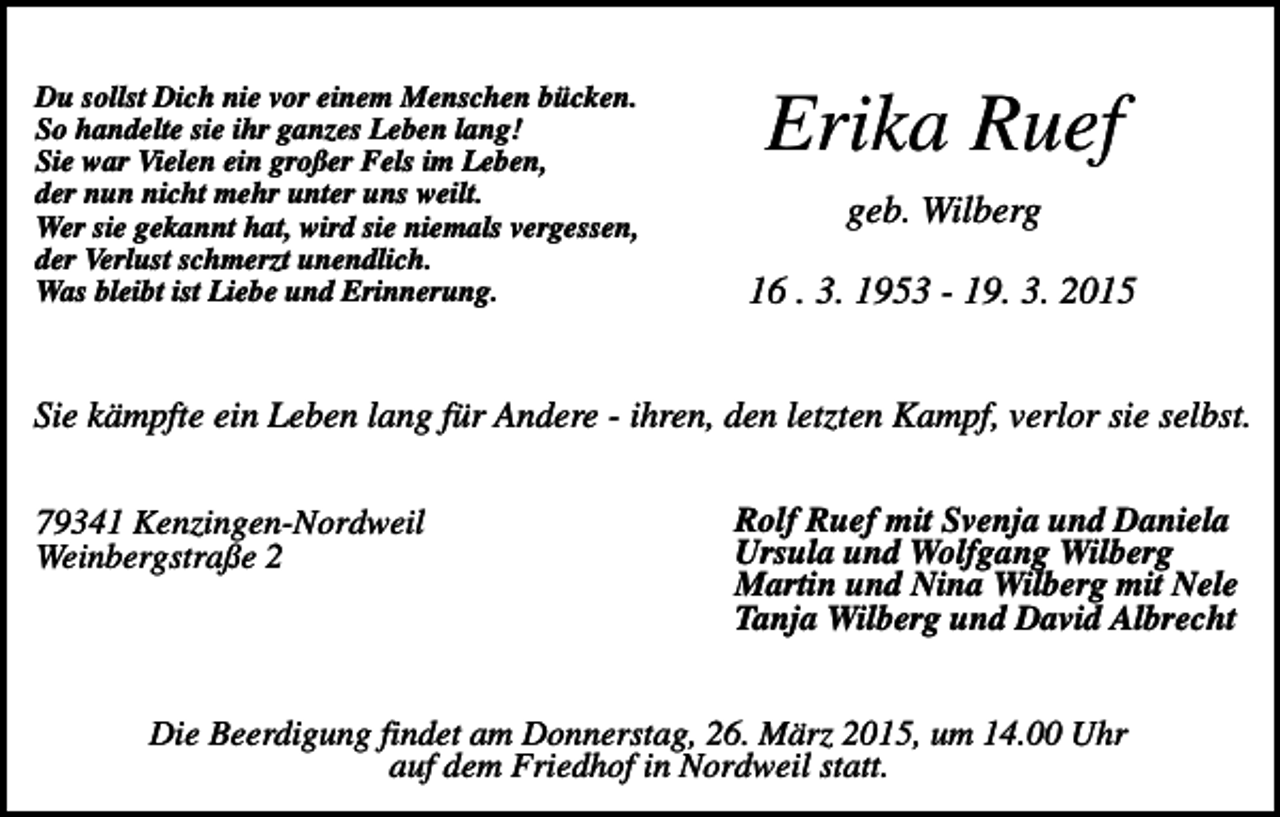 <p>Du sollst Dich nie vor einem Menschen bücken.<br />So handelte sie ihr ganzes Leben lang!<br />Sie war Vielen ein großer Fels im Leben,<br />der nun nicht mehr unter uns weilt.<br />Wer sie gekannt hat, wird sie niemals vergessen,<br />der Verlust schmerzt unendlich.<br />Was bleibt ist Liebe und Erinnerung.</p><p>Erika Ruef<br />geb. Wilberg<br />16 . 3. 1953 - 19. 3. 2015</p><p>Sie kämpfte ein Leben lang für Andere - ihren, den letzten Kampf, verlor sie selbst.<br />79341 Kenzingen-Nordweil<br />Weinbergstraße 2</p><p>Rolf Ruef mit Svenja und Daniela<br />Ursula und Wolfgang Wilberg<br />Martin und Nina Wilberg mit Nele<br />Tanja Wilberg und David Albrecht</p><p>Die Beerdigung findet am Donnerstag, 26. März 2015, um 14.00 Uhr<br />auf dem Friedhof in Nordweil statt.</p>