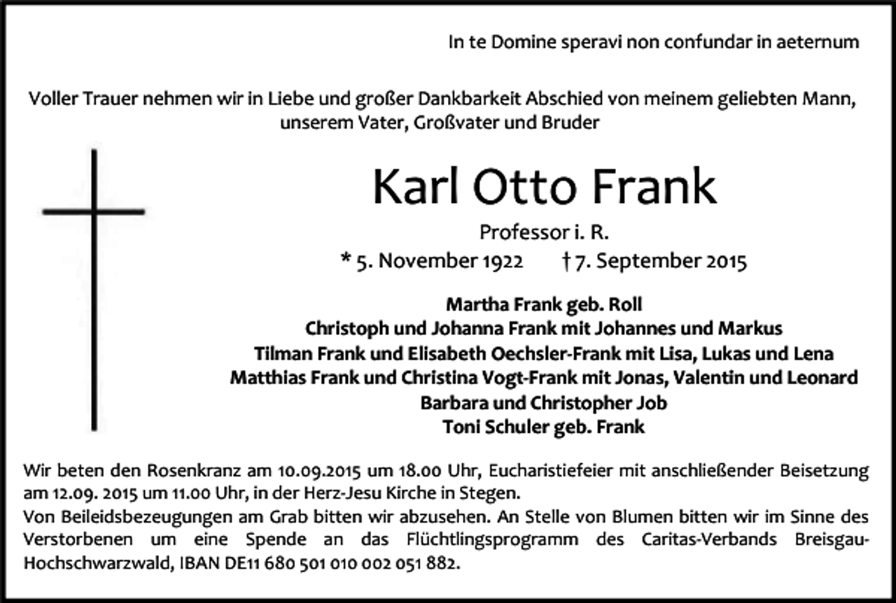 <p>In te Domine speravi non confundar in aeternum<br />Voller Trauer nehmen wir in Liebe und großer Dankbarkeit Abschied von meinem geliebten Mann,<br />unserem Vater, Großvater und Bruder</p><p>Karl Otto Frank</p><p>Professor i. R.<br />* 5. November 1922<br />† 7. September 2015<br />Martha Frank geb. Roll<br />Christoph und Johanna Frank mit Johannes und Markus<br />Tilman Frank und Elisabeth Oechsler-Frank mit Lisa, Lukas und Lena<br />Matthias Frank und Christina Vogt-Frank mit Jonas, Valentin und Leonard<br />Barbara und Christopher Job<br />Toni Schuler geb. Frank<br />Wir beten den Rosenkranz am 10.09.2015 um 18.00 Uhr, Eucharistiefeier mit anschließender Beisetzung<br />am 12.09. 2015 um 11.00 Uhr, in der Herz-Jesu Kirche in Stegen.<br />Von Beileidsbezeugungen am Grab bitten wir abzusehen. An Stelle von Blumen bitten wir im Sinne des<br />Verstorbenen um eine Spende an das Flüchtlingsprogramm des Caritas-Verbands BreisgauHochschwarzwald, IBAN DE11 680 502 051 882.</p>