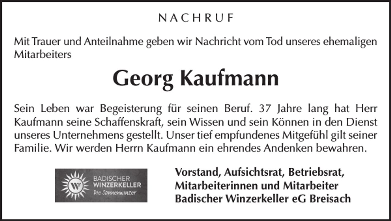 <p>NACHRUF<br />Mit Trauer und Anteilnahme geben wir Nachricht vom Tod unseres ehemaligen<br />Mitarbeiters</p><p>Georg Kaufmann<br />Sein Leben war Begeisterung für seinen Beruf. 37 Jahre lang hat Herr<br />Kaufmann seine Schaffenskraft, sein Wissen und sein Können in den Dienst<br />unseres Unternehmens gestellt. Unser tief empfundenes Mitgefühl gilt seiner<br />Familie. Wir werden Herrn Kaufmann ein ehrendes Andenken bewahren.<br />Vorstand, Aufsichtsrat, Betriebsrat,<br />Mitarbeiterinnen und Mitarbeiter<br />Badischer Winzerkeller eG Breisach</p>