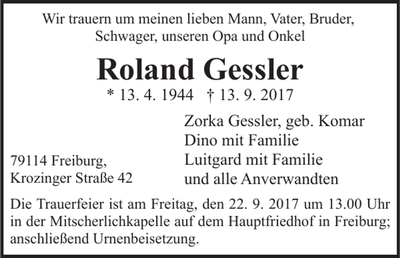 <p>Wirtr trauern<br />Wir<br />a u er n u um<br />m mmeinen<br />ei n e n li lieben<br />e b e n Mann,<br />M a n n, Vater,<br />Vat er, Bruder,<br />Br u d er ,<br />SSchwager,<br />c h w a g er, uunseren<br />ns er e n Opa<br />O p a uund<br />n d Onkel<br />O n k el</p><p>RRoland<br />ol a n d Gessler<br />G essl e r<br />4. 11944<br />9. 22017<br />** 113.<br />3. 4.<br />9 †† 113.<br />3. 9.<br />01 9 4 Freiburg,<br />79114<br />Fr ei b ur g,<br />Krozinger<br />Kr<br />o zi n g er Str<br />Straße<br />a ß e 44</p><p>Zorka<br />Z or k a Gessler,<br />G essl er, ggeb.<br />e b. Komar<br />K o m ar<br />Dino<br />Di n o mit<br />mit FFamilie<br />a mili e<br />L uit g ar d mit<br />mit FFamilie<br />a mili e<br />Luitgard<br />und<br />alle<br />u n d all<br />e Anverwandten<br />A n v er w a n dt e n</p><p>Die<br />Di<br />e TrTrauerfeier<br />a u erf ei er ist<br />istaam<br />m FrFreitag,<br />eit a g, den<br />d e n 22.<br />. 9.<br />9. 2017<br />2 0 1 7 um<br />u m 13.00<br />1 3. Uhr<br />U hr<br />in<br />i n der<br />d er Mitscherlichkapelle<br />Mits c h erli c h k a p elle aauf<br />uf dem<br />d e m Hauptfriedhof<br />H a u ptfri e d h of in<br />i n Freiburg;<br />Fr ei b ur g;<br />anschließend<br />a ns c hli e ß e n d Urnenbeisetzung.<br />Ur n e n b eis e t z u n g.</p>
