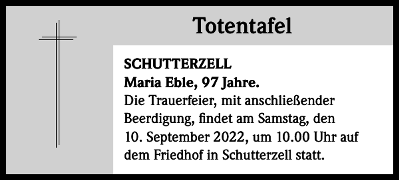 <p>Totentafel<br />Totentafel<br />SCHUTTERZELL<br />Maria Eble, 97 Jahre.<br />Die Trauerfeier, mit anschließender<br />Beerdigung, findet am Samstag, den<br />10. September 2022, um 10.00 Uhr auf<br />dem Friedhof in Schutterzell statt.</p>